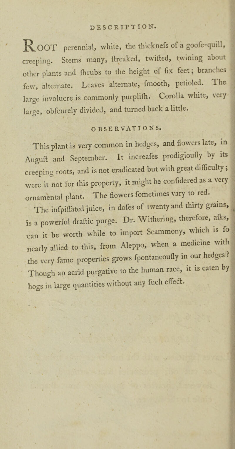 description. ' Root perennial, white, the thicknefs of a goofe-quill, creeping. Stems many, ftreaked, twilled, twining about other plants and fhrubs to the height of fix feet; branches few, alternate. Leaves alternate, fmooth, petioled. The ^ large involucre is commonly purplifh. Corolla white, very large, obfcurely divided, and turned back a little. i O BSE R VAT I O NS. This plant is very common in hedges, and flowers late, in Auguft and September. It increafes prodigioufly by its creeping roots, and is not eradicated but with great difficulty; were it not for this property, it might be confidered as a very ornamental plant. The flowers fometimes vary to red. The infpiffated juice, in dofes of twenty and thirty grains, _ is a powerful draftic purge. Dr. Withering, therefore, alks, can it be worth while to import Scammony, which is fo nearly allied to this, from Aleppo, when a medicine with the very fame properties grows fpontaneoufly in our hedges ? Though an acrid purgative to the human race, it is eaten by hogs in large quantities without any fuch effect.