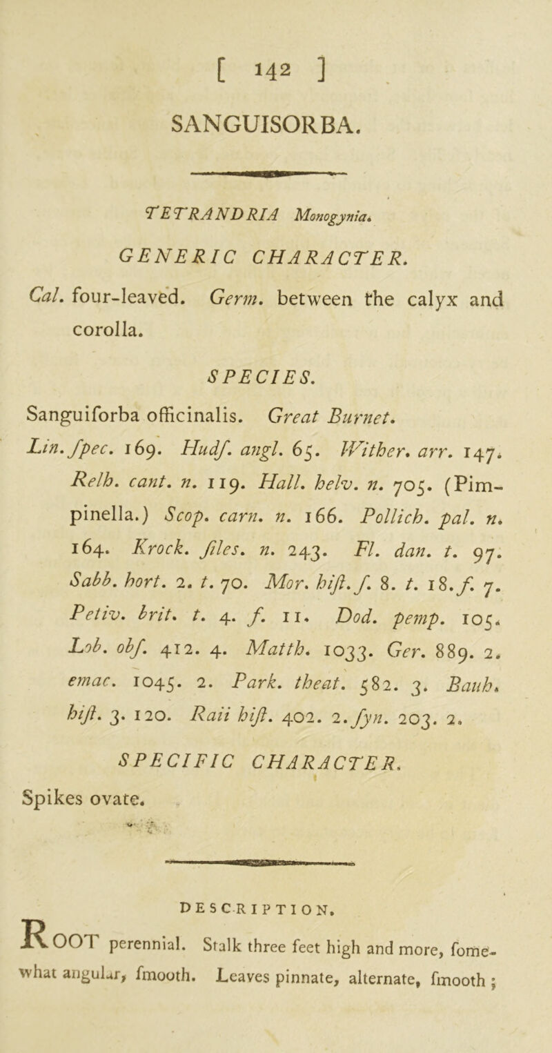 [ 142 ] SANGUISORBA. —ir— T E T RA ND RIA Monogym'a, GENERIC CHARACTER. Cal. four-leaved. Germ, between the calyx and corolla. SPECIES. Sanguiforba officinalis. Great Burnet. Lin. fpec. 169. Hudf. angl. 65. Wither. arr. 147, Relh. cant. n. 119. Hall. helv. n. 705. (Pirn- pinella.) Scop. cam. n. 166. Pollich. pal. n. 164. Knock, files, n. 243. FI. dan. t. 97. Sabb. hort. 2. t. 70. Mor. hift.f. 8. t. 18./. 7. Petiv. brit. r. 4. /. 11. Dod. pemp. 105. Lob. obf 412. 4. Matth. 1033. Ger. 889. 2* emac. 1045. Park, the at. 582. 3. Bank* hi ft. 3. 120. hift. 402. 2.fyn. 203. 2, SPECIFIC CHARACTER. t Spikes ovate* P E S C R I P T I O N, perennial. Stalk three feet high and more, fome- what angular, fmooth. Leaves pinnate, alternate, fmooth ;