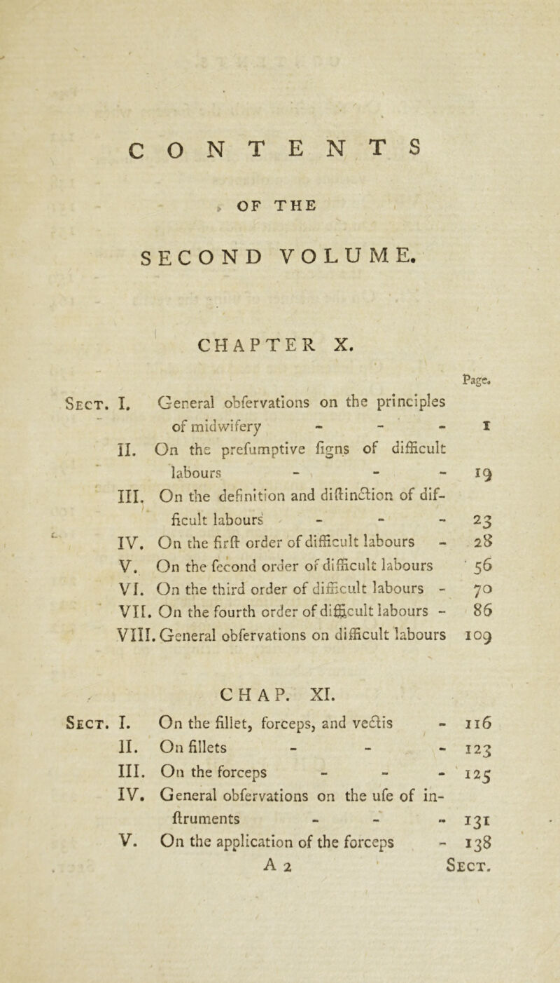 CONTENTS > OF THE SECOND VOLUME. CHAPTER X. Page. Sect. I. General obfervations on the principles of midwifery - - - I II. On the prefumptive figns of difficult labours - . - 19 III. On the definition and diftindlion of dif- ) w ficult labours - - 23 IV. On the hrft order of difficult labours - 28 V. On the fccond order of difficult labours 56 VI. On the third order of difficult labours - 70 VII. On the fourth order of difficult labours - 86 VIII. General obfervations on difficult labours 109 CHAP. XI. Sect. I. On the fillet, forceps, and vedtis - 116 II. On fillets - - *123 III. On the forceps - 125 IV. General obfervations on the ufe of in- flruments - 131 V. On the application of the forceps - 138 A 2 ' Sect.