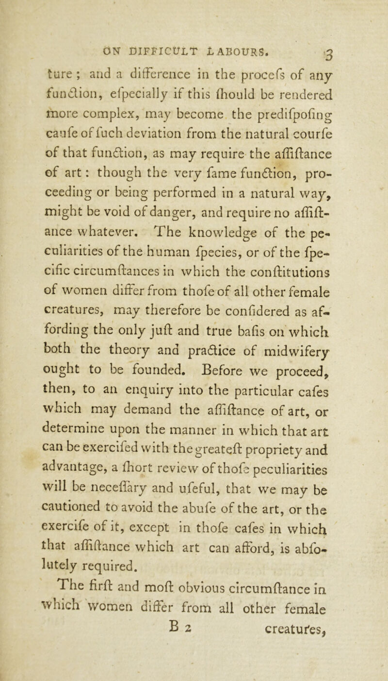 I ture ; and a difference in the procefs of any function, efpecially if this ffiould be rendered more complex, may become the predifpofing caufe of fuch deviation from the natural courfe of that function, as may require the affiftance of art: though the very fame function, pro- ceeding or being performed in a natural way, might be void of danger, and require no affift- ance whatever. The knowledge of the pe- culiarities of the human fpecies, or of the fpe- cific circumftances in which the conftitutions of women differ from thofeof all other female creatures, may therefore be confidered as af- fording the only juft and true bafis on which both the theory and pradice of midwifery ought to be founded. Before we proceed, then, to an enquiry into the particular cafes which may demand the affiftance of art, or determine upon the manner in which that art can be exerciied with the greateft propriety and advantage, a fhort review of thofe peculiarities will be neceffary and ufeful, that we may be cautioned to avoid the abufe of the art, or the exercife of it, except in thofe cafes in which that affiftance which art can afford, is abfo- lutely required. The firft and moft obvious circumftance in which women differ from all other female B 2 creatures,