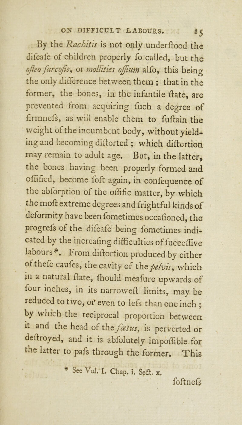 By the Rachitis is not only under hood the diieafe of children properly fo called, but the r ojleo farcofts, or mollifies ojjium alfo, this being the only difference between them ; that in the former, the bones, in the infantile fate, are prevented from acquiring fuch a degree of firmnefs, as will enable them to fuffain the weight of the incumbent body, without yield- ing and becoming diftorted ; which diftc-rtion may remain to adult age. But, in the latter, the bones having been properly formed and offified, become loft again, in confequence of the abforption of the offific matter, by which the mod extreme degrees and frightful kinds of deformity have been fometimes occalioned, the progrefs of the difeafe being fometimes indi- cated by the increafing difficulties of fucceffive labours . From diflortion produced by either ofthefe caufcs, the cavity of thQpelvis, which in a natuial fate, fhould meafure upwards of four inches, in its narrowed: limits, may be reduced to two, or even to lefs than one inch ; by which the reciprocal proportion between it and the head of thejcetus, is perverted or defrayed, and it is abfolutely impoffible for the latter to pafs through the former. This * See Vol, I. Chap. i. Sed. x. foftnefs