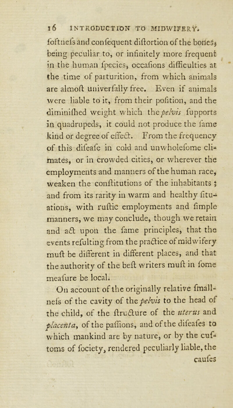 foftnefs and confequent diftortion of the bor*es$ being peculiar to, or infinitely more frequent in the human fpecies, occafions difficulties at the time of parturition, from which animals are almoft univerfally free. Even if animals were liable to it, from their pofition, and the diminifhed weight which thtpelvis fupports in quadrupeds, it could not produce the fame kind or degree of effect. From the frequency of this difeafe in cold and unwholefome cli- mates, or in crowded cities, or wherever the employments and manners of the human race, weaken the conftitutions of the inhabitants % and from its rarity in warm and healthy fix- ations, with ruftic employments and fimple manners, we may conclude, though we retain and aft upon the fame principles* that the events refulting from the practice of midwifery muff be different in different places, and that the authority of the beft writers muff in fome meaiure be locah On account of the originally relative fmall- nefs of the cavity of thpelvis to the head of the child, of the ftrufture of the uterus and placenta, of the paffions, and of the difeafes to which mankind are by nature, or by the cuf- toms of fociety, rendered peculiarly liable, the caufes