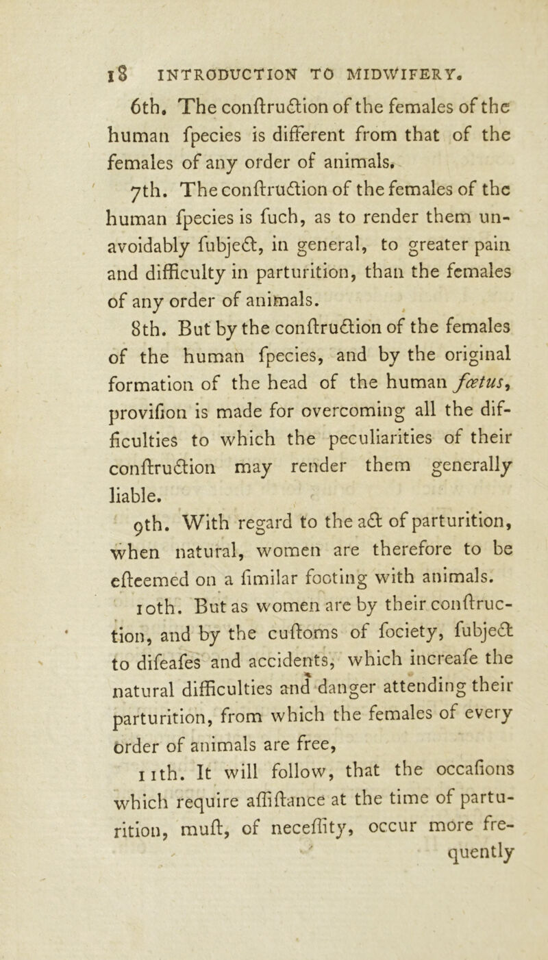 6th. The conftrudion of the females of the human fpecies is different from that of the females of any order of animals. 7th. The conftrudion of the females of the human fpecies is fuch, as to render them un- avoidably fubjed, in general, to greater pain and difficulty in parturition, than the females of any order of animals. 8th. But by the conftrudion of the females of the human fpecies, and by the original formation of the head of the human feetus, provifion is made for overcoming all the dif- ficulties to which the peculiarities of their conftrudion may render them generally liable. \ 9th. With regard to the ad of parturition, when natural, women are therefore to be efteemed on a fimilar footing with animals. 10th. But as women are by their con {frac- tion, and by the cuftoms of fociety, fubjed to difeafes and accidents, which increafe the natural difficulties and danger attending their parturition, from which the females ot every order of animals are free, nth. It will follow, that the occafions t which require affiftance at the time of partu- rition, muft, of neceffity, occur more fre- - •' quently