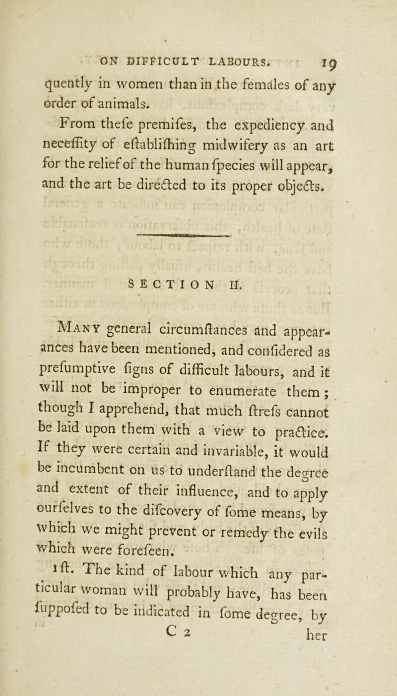 quently in women than in the females of any order of animals. From thefe premifes, the expediency and neceffity of eftablilhing midwifery as an art for the relief of the human fpecies will appear, and the art be directed to its proper objects. \ • , SECTION ir. » ■ ■ ' ■ * * Many general circumftances and appear- ances have been mentioned, and confidered as presumptive figns of difficult labours, and it will not be improper to enumerate them; though I apprehend, that much ftrefs cannot be laid upon them with a view to practice. If they were certain and invariable, it would be incumbent on us to underftand the degree and extent of their influence, and to apply ourfelves to the difcovery of fome means, by which we might prevent or remedy the evils which were forefeen. * i ft. The kind of labour which any par- ticular woman will probably have, has been fuppofed to be indicated in fome degree, by C 2 her