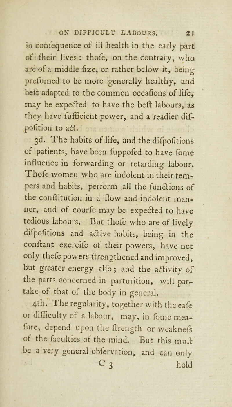 in confequence of ill health in the early part of their lives : thofe, on the contrary, who are of a middle fize, or rather below it, being: 7 O i prefumed to be more generally healthy, and bell adapted to the common occafions of life,: may be expected to have the bell labours, as they have fufficient power, and a readier dif- pofition to aft. 3d. rl he habits of life, and the difpofitions of patients, have been fuppofed to have fome influence in forwarding or retarding labour. Thofe women who are indolent in their tem- pers and habits, perform all the functions of the conflitution in a flow and indolent man- ner, and of courfe may be expected to have tedious labours. But thole who are of lively difpoiitions and a&ive habits, being in the conilant exercife of their powers, have not only thefe powers ftrengthened and improved, but greater energy alio; and the activity of the parts concerned in parturition, will par<- take of that of the body in general. 4th. The regularity, together with the eafe or difficulty of a labour, may, in fome mea- iure, depend upon the Ifrength or weaknefs of the faculties of the mind. But this mutt De a very general oblervatioo, and can only C 3 hold