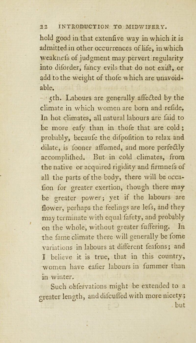 hold good in that extenflve way in which it is admitted in other occurrences of life, in which weaknefs of judgment may pervert regularity into diforder, fancy evils that do not exift, or add to the weight of thofe which are unavoid- able. 5th. Labours are generally affedted by the climate in which women are born and refide. In hot climates, all natural labours are faid to be more eafy than in thofe that are cold ; probably, becaufe the difpofition to relax and dilate, is fooner aflumed, and more perfe&ly accomplifhed. But/ in cold climates, from the native or acquired rigidity and firmnefs of all the parts of the body, there will be occa- iion for greater exertion, though there may be greater power; yet if the labours are flower, perhaps the feelings are lefs, and they may terminate with equal fafety, and probably on the whole, without greater fufFering, In the fame climate there will generally be lome variations in labours at different iealons; and . I believe it is true, that in this country, women have ealier labours in fummer than * — in winter. Such obfervations might be extended to a creater length, anddifcuffed with more nicety; £3 O' but