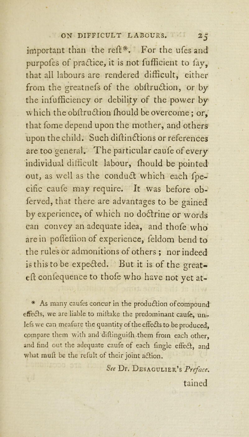 important than the reft*. For the ufesand purpofes of practice, it is not fufficient to lav, that all labours are rendered difficult, either from the greatnefs of the obftrudtion, or by the inefficiency or debility of the power by which the obftrudtion ffiould be overcome; or, that fome depend upon the mother, and others upon the child. Such diftindlions or references are too general. The particular caufe of every individual difficult labour, fhould be pointed out, as well as the conduct which each fpe- cific caufe may require. It was before ob- ferved, that there are advantages to be gained by experience, of which no dodtrine or words can convey an adequate idea, and thofe who are in poffeliion of experience, feldom bend to the rules or admonitions of others ; nor indeed is this to be expedted. But it is of the great- eft confequence to thofe who have not yet at- '' js * As many caufes concur in the production of compound effects, we are liable to miitake the predominant caufe, un- lefs we can meafure the quantity of the effedts to be produced, compare them with and diftinguifh-them from each other, and find out the adequate caufe of each fingle effedt, and what mult be the refult of their joint adtion. See Dr, Desagulier’s Preface. tained