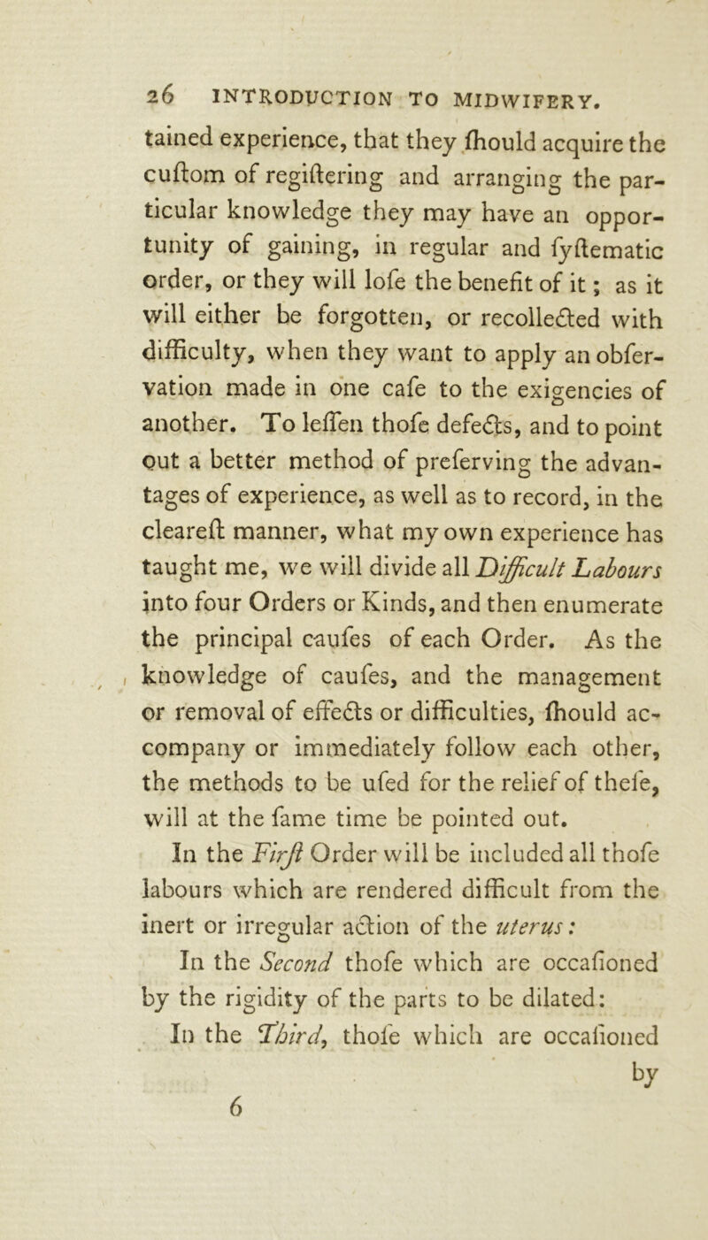 I tained experience, that they ffiould acquire the cuftoin of regiftering and arranging the par- ticular knowledge they may have an oppor- tunity of gaining, in regular and fyftematic order, or they will lofe the benefit of it; as it will either be forgotten, or recolle&ed with difficulty, when they want to apply anobfer- vation made in one cafe to the exigencies of another. To leffen thofe defeds, and to point Out a better method of preferving the advan- tages of experience, as well as to record, in the cleared manner, what my own experience has taught me, we will divide all Difficult Labours into four Orders or Kinds, and then enumerate the principal c-aufes of each Order. As the knowledge of caufes, and the management or removal of effeds or difficulties, ffiould ac- company or immediately follow each other, the methods to be ufed for the relief of thefe, will at the fame time be pointed out. In the Firjl Order will be included all thofe labours which are rendered difficult from the inert or irregular action of the uterus: In the Second thofe which are occafioned by the rigidity of the parts to be dilated: In the Tdhird) thofe which are occafioned by \ 6