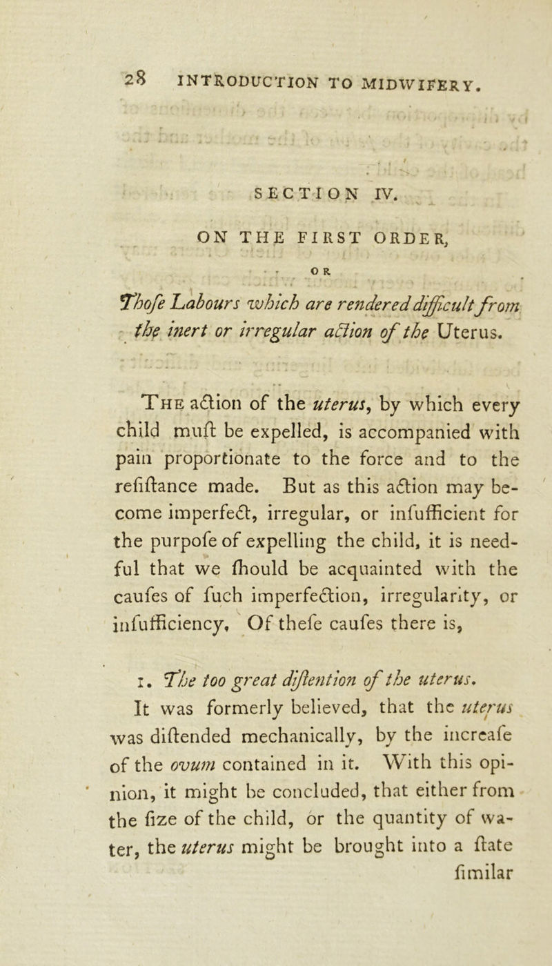 ', •, ^. , * * Cy SECTION IV. r‘ * V J. ON THE FIRST ORDER. “ 1 ’ • i ^ £ ’ ) , ’ 1 : . - , OR . r -r i . . ( • . ‘ J ' ‘ “ ' ' , ‘ ' -  • Thofe Labours which are rendered difficultfrom the inert or irregular action of the Uterus. The action of the uterus, by which every child rnuft be expelled, is accompanied with pain proportionate to the force and to the refiftance made. But as this aCtion may be- come imperfe£t, irregular, or infufficient for the purpofeof expelling the child, it is need- ful that we fhould be acquainted with the caufes of fuch imperfection, irregularity, or infufficiency. Of thefe caufes there is, I. fhe too great diflention of the uterus. It was formerly believed, that the uterus was diftended mechanically, by the increafe of the ovum contained in it. With this opi- nion, it might be concluded, that either from the fize of the child, or the quantity of wa- ter, the uterus might be brought into a ftate fimilar
