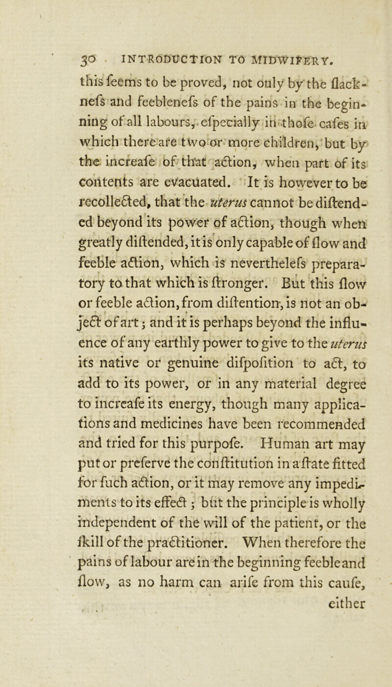 this feems to be proved, not only by the flack - nefs and feeblenefs of the pains in the begin- ning of all labours, , efpeeially in thofe cafes in which there are two or more children, but by the increafe of that a£lion, when part of its contents are evacuated. It is however to be recollected, that the uterus cannot bediftend- ed beyond its power of action, though when greatly diftended, it is only capable of How and feeble adion, which is neverthelefs prepara- tory to that which is ftronger. But this flow or feeble adion, from diflention, is not an ob- ' f * * t ject of art; and it is perhaps beyond the influ- ence of any earthly power to give to the uterus its native or genuine difpofition to ad, to add to its power, or in any material degree to increafe its energy, though many applica- tions and medicines have been recommended and tried for this purpofe. Human art may put or preferve the conftitution in aflate fitted for filch adion, or it may remove any impedL- ments to its effed ; but the principle is wholly independent of the will of the patient, or the fkill of the praditioner. When therefore the pains of labour are in the beginning feebleand flow, as no harm can arife from this caufe, either