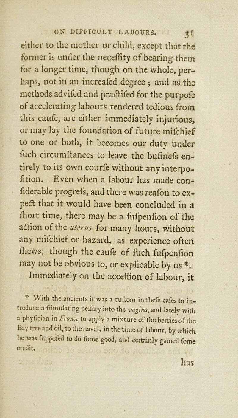 either to the mother or child, except that the former is under the necelTity of bearing them for a longer time, though on the whole, per- haps, not in an increafed degree } and as the methods advifed and praclifed for the purpofe of accelerating labours rendered tedious from this caufe, are either immediately injurious, or may lay the foundation of future mifchief to one or both, it becomes our duty under fuch circumftances to leave the bufinefs en- tirely to its own courfe without anyinterpo- fition. Even when a labour has made con- • fiderable progrefs, and there was reafon to ex- pert that it would have been concluded in a fhort time, there may be a fufpenfion of the aflion of the uterus, for many hours, without any mifchief or hazard, as experience often fhews, though the caufe of fuch fufpenfion may not be obvious to, or explicable by us Immediately on the acceflion of labour, it \v ith the ancients it was a cuflom in thefe cafes to in* troduce a Simulating peffary into the vaginat and lately with a phyfician in France to apply a mixture of the berries of the Bay tree and oil, to the navel, in the time of labour, by which he was fuppofed to do fome good, and certainly gained fome credit. has