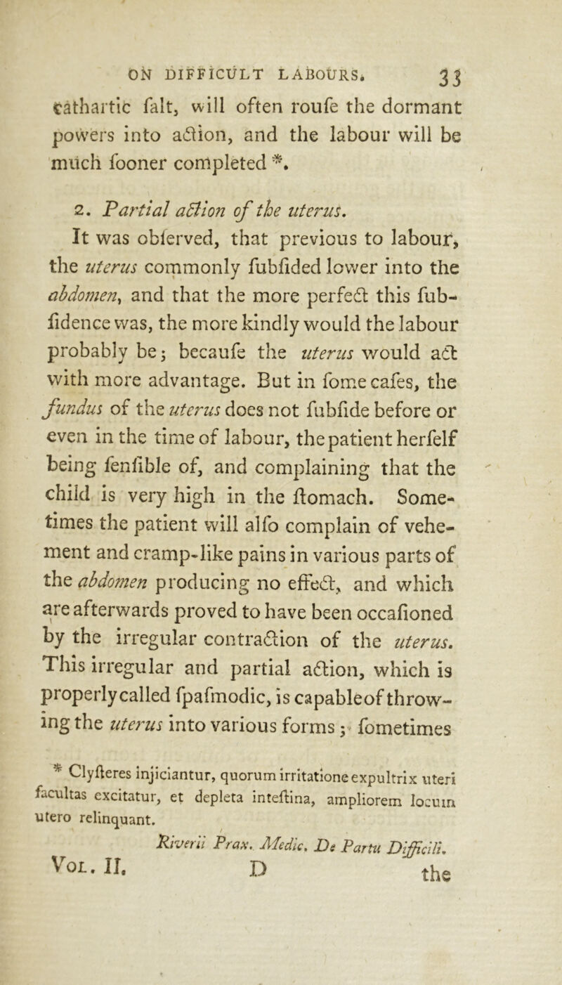 cathartic fait, will often roufe the dormant powers into adlion, and the labour will be much fooner completed 2. Partial adlion of the uterus. It was obierved, that previous to labour* the uterus commonly fubfided lower into the abdomen, and that the more perfedt this fub- fidence was, the more kindly would the labour probably be; becaufe the uterus would adt with more advantage. But in fomecafes, the fundus of the uterus does not fubfide before or even in the time of labour, the patient herfelf being fenfible of, and complaining that the child is very high in the ftomach. Some- times the patient will alfo complain of vehe- ment and cramp-like pains in various parts of the abdomen producing no effedt, and which are afterwards proved to have been occafioned by the irregular contradlion of the uterus. This irregular and partial adtion, which is properly called fpafmodic, is capableof throw- ing the uterus into various forms y fometimes 'r Clyfteres injiciantur, quorum irritationeexpultrix uteri facultas excitatur, et depleta mteftina, ampliorem locum utero relinquant. Riverii Prax. Medic. De Pam Difficili. Vox.. II. D the