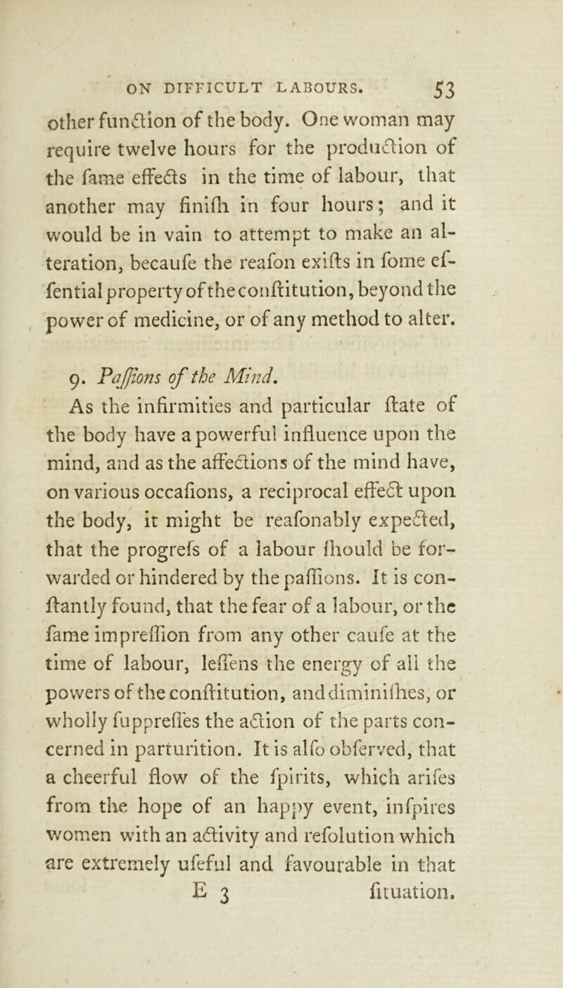 other function of the body. One woman may require twelve hours for the production of the fame effiedts in the time of labour, that another may finifh in four hours; and it would be in vain to attempt to make an al- teration, becaufe the reafon exifts in fome ef- fential property of the conftitution, beyond the power of medicine, or of any method to alter. 9. PaJJions of the Mind. As the infirmities and particular ftate of the body have a powerful influence upon the mind, and as the affections of the mind have, on various occafions, a reciprocal effedt upon the body, it might be reafonably expedted, that the progrefs of a labour fhould be for- warded or hindered by the paflions. It is con- ftantly found, that the fear of a labour, or the fame impreffion from any other caufe at the time of labour, lefiens the energy of all the powers of the conftitution, anddiminifhes, or wholly fupprefies the adtion of the parts con- cerned in parturition. It is alfo obferved, that a cheerful flow of the fpirits, which arifes from the hope of an happy event, infpires women with an adlivity and refolution which are extremely ufeful and favourable in that E 3 lituation. 1