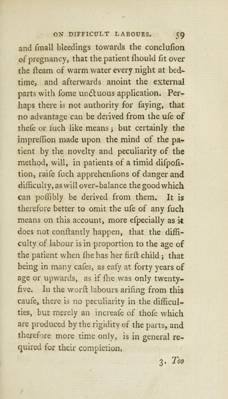 and finall bleedings towards the conclufion of pregnancy, that the patient fhould fit over the fleam of warm water every night at bed* time, and afterwards anoint the external parts with fome unituous application. Per- haps there is not authority for faying, that no advantage can be derived from the ufe of thefe or fuch like means; but certainly the impreffion made upon the mind of the pa- tient by the novelty and peculiarity of the method, will, in patients of a timid difpofi- tion, raife fuch apprehenfions of danger and difficulty, as will over-balance the good which can poffibly be derived from them. It is therefore better to omit the ufe of any fuch means on this account, more efpecially as k does not conftantly happen, that the diffi- culty of labour is in proportion to the age of the patient when fhe has her firft child; that being in many cafes, as eafy at forty years of age or upwards, as if fhe was only twenty- five. In the worfl labours arifing from this caufe, there is no peculiarity in the difficul- ties, but merely an increafe of thofe which are produced by the rigidity of the parts, and therefore more time only, is in general re- quired for their completion. 3. Too