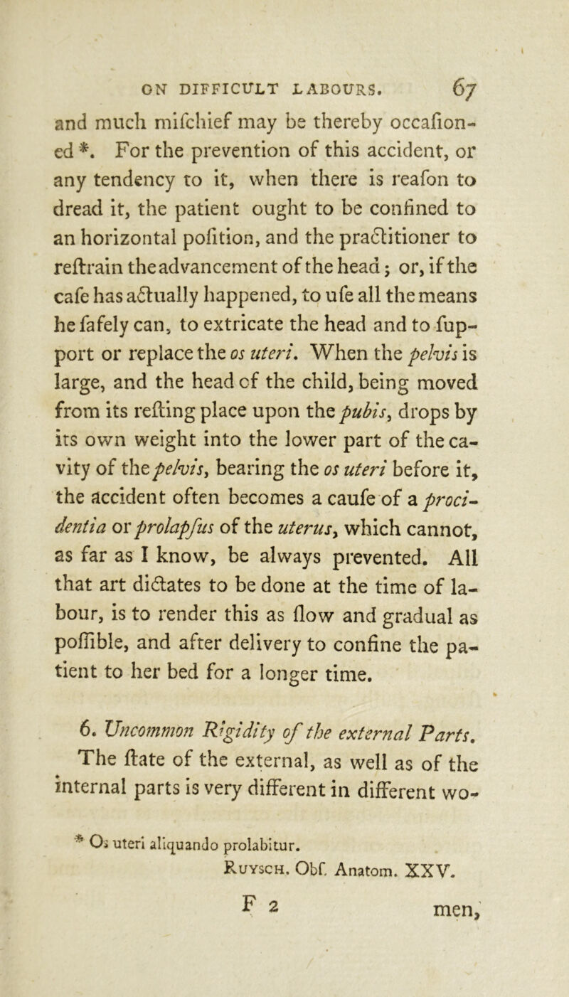 and much mifchief may be thereby occafion- ed *. For the prevention of this accident, or any tendency to it, when there is reafon to dread it, the patient ought to be confined to an horizontal pofition, and the practitioner to reftrain the advancement of the head; or, if the cafe has actually happened, to ufe all the means hefafely can, to extricate the head and to fup- port or replace the os uteri. When the pelvis is large, and the head cf the child, being moved from its retting place upon the pubis, drops by its own weight into the lower part of the ca- vity of the pelvis, bearing the os uteri before it, the accident often becomes a caufe of a proci- dentia or prolapfus of the uterus, which cannot, as far as I know, be always prevented. All that art dictates to be done at the time of la- bour, is to render this as flow and gradual as poffible, and after delivery to confine the pa- tient to her bed for a longer time. 6. Uncommon Rigidity of the external Parts. The ftate of the external, as well as of the internal parts is very different in different wo- * Oi uteri aliquando prolabitur. Ruysch. Obf. Anatom. XXV. F 2 men,