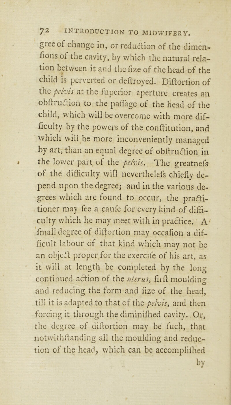 giCecf change in, or reduction of the dimen- isons of the cavity, by which the natural rela- tion between it and the fize of the head of the child is perverted or deftroyed. Diflortion of the pelvis at the fuperior aperture creates an obftiudion to the pafiage of the head of the child, which wall be overcome with more dif- ficulty by the powers of the conftitution, and which will be more inconveniently managed by art, than an equal degree of obftrudion in 4 the lower part of the pelvis. The greatnefs of the difficulty will neverthelefs chiefly de- pend upon the degree; and in the various de- grees which are found to occur, the pradti- tioner may fee a caufe for everv kind of diffi- W «/ * culty which he may meet with in practice. A • fmali degree of diflortion may occafion a dif- ficult labour of that kind which may not be an obje-ll proper for the exercife of his art, as it will at length be completed by the long continued action of the uterus, firftmouldine ' O and reducing the form and fize of the head, till it is adapted to that of the pelvis, and then forcing it through the diminifhed cavity. Or, the degree of diflortion may be fuch, that notwithflanding all the moulding and reduc- tion of the head, which can be accomplifhed by t