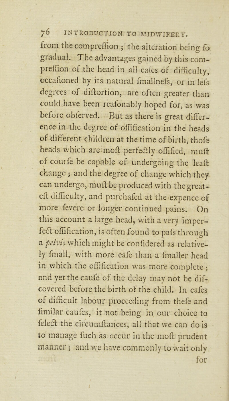 iroiii the cotnpreffion ; the alteration being fo gradual. The advantages gained by this com- prellion of the head in all cafes of difficulty, occafioned by its natural fmallnefs, or in leis degrees of diftortion, are often greater than could have been reafonably hoped for, as was before obfcrved. But as there is great differ- ence in the degree of offffication in the heads of different children at the time of birth, thofe heads which are moft perfectly offffied, muff of courfe be capable of undergoing the leaft change j and the degree of change which they can undergo, muff be produced with the great - eff difficulty, and puychafed at the expence of more fevere or longer continued pains. On this account a large head, with a very imper- fect offffication, is often found to pafs through a pelvis which might be confidered as relative- ly fmall, with more eafe than a fmaller head in which the cflffication was more complete; and yet the caufe of the delay may not be dis- covered before the birth of the child. In cafes of difficult labour proceeding from thefe and fimilar caufes, it not being in our choice to feleft the circumftances, all that we can do is to manage fuch as occur in the moft prudent manner; and we have commonly to wait only for I #