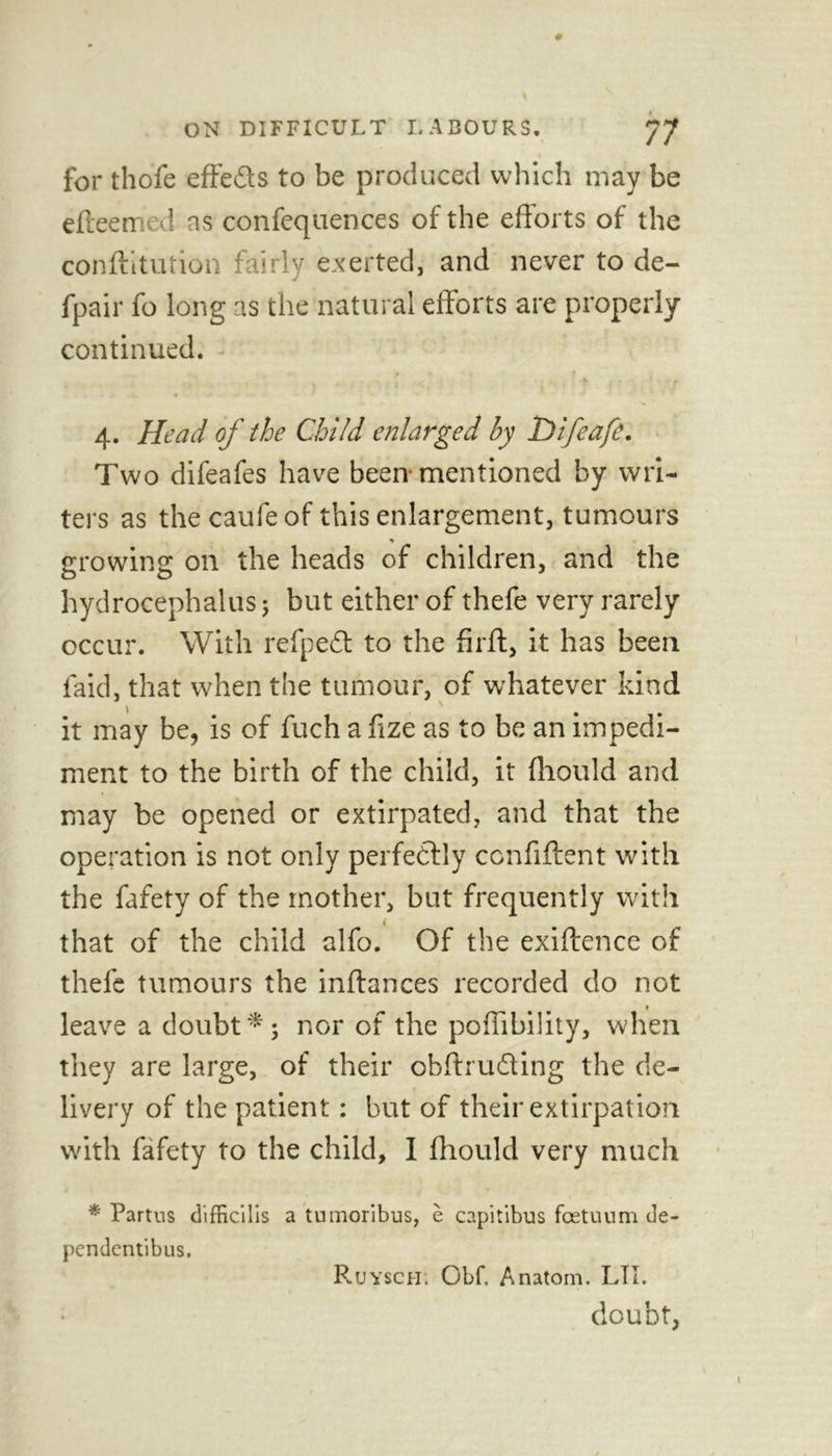 I for thofe effects to be produced which may be e(teemed as confequences of the efforts of the confutation fairly exerted, and never to de- fpair fo long as the natural efforts are properly continued. 4. Head of the Child enlarged by Difeafe. Two difeafes have been mentioned by wri- ters as the caufe of this enlargement, tumours growing on the heads of children, and the hydrocephalus; but either of thefe very rarely occur. With refpeft to the firft, it has been faid, that when the tumour, of whatever kind it may be, is of fuch a fize as to be an impedi- ment to the birth of the child, it fliould and may be opened or extirpated, and that the operation is not only perfectly confident with the fafety of the mother, but frequently with i that of the child alfo. Of the exiftence of thefe tumours the inftances recorded do not leave a doubt *5 nor of the poffibility, when they are large, of their cbftru&ing the de- livery of the patient: but of their extirpation with fafety to the child, I fliould very much * Partus difficilis a tumoribus, e capitibus fcetuum de- pendentibus. Ruysci-i. Gbf. Anatom. LIT. doubt,