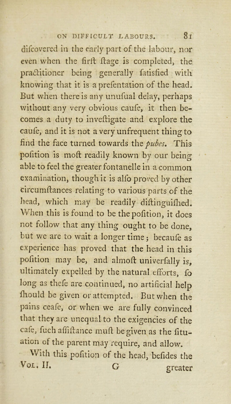 difcovered in the early part of the labour, nor even when the firft ftage is completed, the practitioner being generally Satisfied with knowing that it is a prefentation of the head. But when there is any unufual delay, perhaps without any very obvious caufe, it then be- comes a duty to inveffigate and explore the caufe, and it is not a very unfrequent thing to find the face turned towards thz pubes. This pofition is mold readily known by our being ' able to feel the greater fontanelle in a common examination, though it is alfo proved by other eircumflances relating to various parts of the head, which may be readily diftinguifhed. When this is found to be the pofition, it does not follow that any thing ought to be done, but we are to wait a longer time; becaufe as experience has proved that the head in this pofition may be, and almoft univerfally is, ultimately expelled by the natural efforts, fo long as thefe are continued, no artificial help fhould be given or attempted. Eut when the pains ceafe, or when we are fully convinced that they are unequal to the exigencies of the cafe, fuch affiftance mud he given as the litu- ation of the parent may require, and allow. With this pofition of the head, befides the Vox., II. G greater i