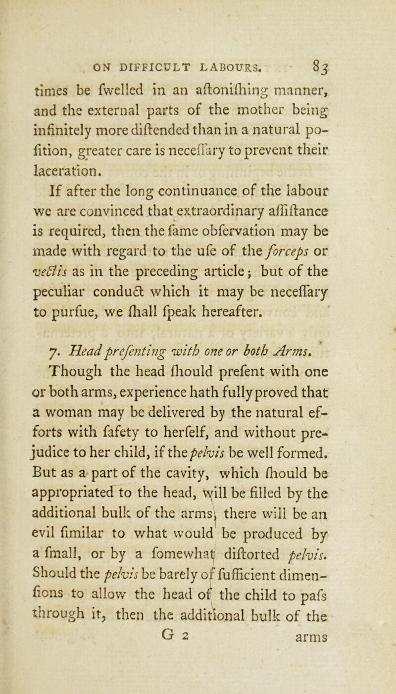 times be fwelled in an aftonifhing manner, and the external parts of the mother being infinitely more diftended than in a natural po- fition, greater care is neceilary to prevent their laceration. If after the long continuance of the labour we are convinced that extraordinary afiiftance is required, then the fame obfervation may be made with regard to the ufe of the forceps or vedlis as in the preceding article; but of the peculiar conduit which it may be neceffary to purfue, we fhall fpeak hereafter. 7. Head prefenting with one or both Arms. Though the head fhould prefent with one or both arms, experience hath fully proved that a woman may be delivered by the natural ef- forts with fafety to herfelf, and without pre- judice to her child, if the pelvis be well formed. But as a part of the cavity, which fhould be appropriated to the head, 'cyill be filled by the additional bulk of the armsj there will be an evil fimilar to what would be produced by a fmall, or by a fomewhat diftorted pelvis. Should the pelvis be barely of fufficient dimen- fions to allow the head of the child to pafs through it, then the additional bulk of the G 2 arms