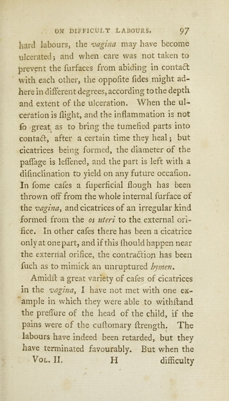 hard labours, the vagina may have become ulcerated; and when care was not taken to prevent the furfaces from abiding in contact with each other, the oppofite Tides might ad- here in different degrees, according to the depth, and extent of the ulceration. When the ul- ceration is flight, and the inflammation is not fo great as to bring the tumefied parts into contact, after a certain time they heal; but cicatrices being formed, the diameter of the. paffage is leffened, and the part is left with a difmclination to yield on any future occafion. In fome cafes a fuperficial flough has been thrown off from the whole internal, furface of the vagina, and cicatrices of an irregular kind formed from the os uteri to the external ori- fice. In other cafes there has been a cicatrice only at one part, and if this fhould happen near the external orifice, the contraction has been fuch as to mimick an unruptured hymen. Amidft a great variety of cafes of cicatrices in the vagina, I have not met with one ex- ample in which they we re able to withftand the preffure of the head of the child, if the pains were of the cuftomary ftrength. The labours have indeed been retarded, but they have terminated favourably. But when the Vol, II. H difficulty