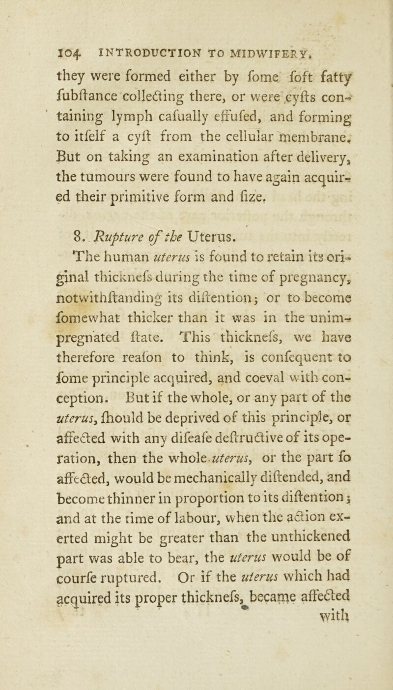 they were formed either by fome foft fatty fiibffance collecting there, or were cyfts con- taining lymph cafually effufed, and forming to itfelf a cyft from the cellular membrane. But on taking an examination after delivery, the tumours were found to have again acquir- ed their primitive form and fize. 8. Rupture of the Uterus. The human uterus is found to retain its ori- ginal thicknefs during the time of pregnancy, notwithstanding its diftentionj or to become fomewhat thicker than it was in the unim- pregnated flare. This thicknefs, we have therefore realon to think, is confequent to fome principle acquired, and coeval with con- ception. But if the whole, or any part of the uterus, fhould be deprived of this principle, or affected with any difeafe deftrudtiveof its ope- ration, then the whole-uterus, or the part fo affected, would be mechanically diftended, and become thinner in proportion to its diftention ^ and at the time of labour, when the adtion ex- erted might be greater than the unthickened part was able to bear, the uterus would be of courfe ruptured. Or if the uterus which had acquired its proper thicknefs,^became aftedted