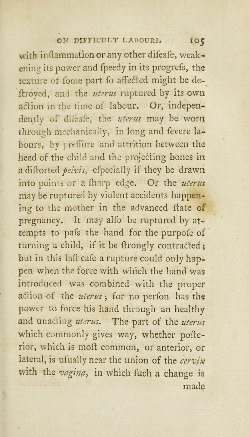 with inflammation or any other difeafe, weak- ening its power and fpeedy in its progrefs, the texture of fome part fo affedted might be de- flroved, and the uterus ruptured by its own adfion in the time of labour. Or, indepen- dently of difeafe, the uterus may be worn through mechanically, in long and fevere la- bours, by preilure and attrition between the head of the child and the projedting bones in a diftorted pelvis, especially if they be drawn into points or a fharp edge. Or the uterus may be ruptured by violent accidents happen- ing to the mother in the advanced ftate of pregnancy. It may alfo be ruptured by at- tempts to pafs the hand for the purpofe of turning a child, if it be ftrongly contradted % but in this lafi cafe a rupture could only hap- pen when the force with which the hand was introduced was combined with the proper adlion of the uterus; for no perfon has the power to force his hand through an healthy and unadting uterus. The part of the uterus which commonly gives way, whether pofte- rior, which is mod common, or anterior, or lateral, is ufually near the union of the cervix with the vagina, in which fuch a change is made