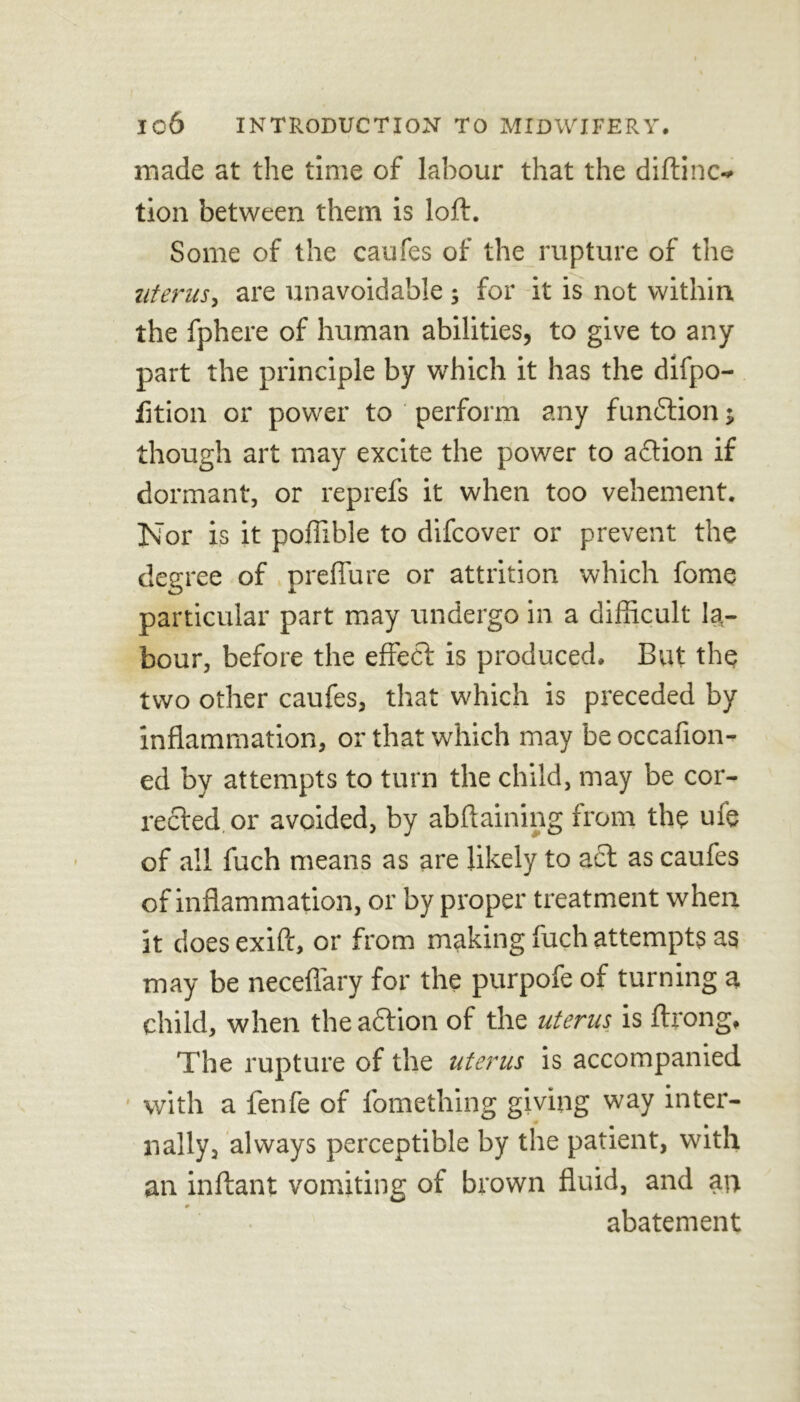 made at the time of labour that the diftinc- tion between them is loft. Some of the caufes of the rupture of the uterus, are unavoidable ; for it is not within the fphere of human abilities, to give to any part the principle by which it has the difpo- fition or power to perform any function; though art may excite the power to aftion if dormant, or reprefs it when too vehement. Nor is it poffible to difcover or prevent the degree of preffure or attrition which fome particular part may undergo in a difficult la- bour, before the effect is produced. But the two other caufes, that which is preceded by inflammation, or that which may be occaflon- ed by attempts to turn the child, may be cor- rected or avoided, by abftaining from the ui’e of all fuch means as are likely to act as caufes of inflammation, or by proper treatment when it doesexift, or from making fuch attempts as may be neceflary for the purpofe of turning a child, when the action of the uterus is ftrong. The rupture of the uterus is accompanied with a fenfe of fomething giving way inter- nally, always perceptible by the patient, with an inftant vomiting of brown fluid, and an abatement