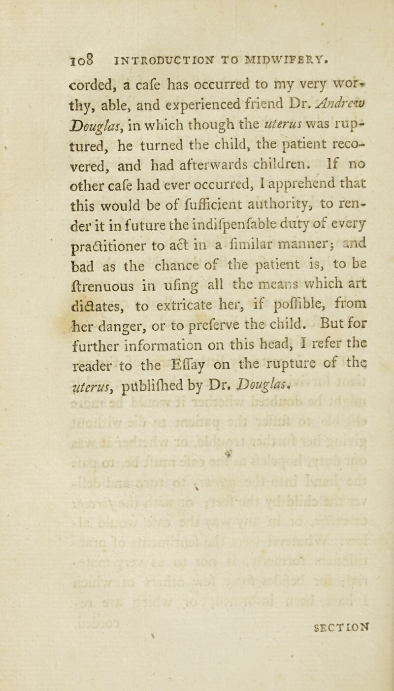 corded, a cafe has occurred to my very wor- thy, able, and experienced friend Dr. Andrew Douglas, in which though the uterus was rup- tured, he turned the child, the patient reco- vered, and had afterwards children. If no other cafe had ever occurred, I apprehend that this would be of fufficient authority, to ren- der it in future the indifpenfa'ble duty of every praditioner to act in a fimilar manner; ..id bad as the chance of the patient is, to be ftrenuous in ufing all the means which art didates, to extricate her, if poffible, from her danger, or to preferve the child. But for further information on this head, I refer the reader to the Elfay on the rupture of the ■Uterus, publifhed by Dr. Douglas. SECTION