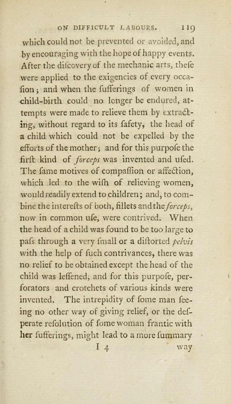 which could not be prevented or avoided, and by encouraging with the hope of happy events. After the dilcoveryof the mechanic arts, thefe were applied to the exigencies of every occa- fion; and when the fufferings of women in child-birth could no longer be endured, at- tempts were made to relieve them by extract- ing, without regard to its fafety, the head of a child which could not be expelled by the efforts of the mother; and for this purpofe the firft kind of forceps was invented and ufed. The fame motives of compafiion or affection, which led to the with of relieving women, would readily extend to children; and, to com- bine the interefts of both, fillets and theforceps, now in common ufe, were contrived. When the head of a child was found to be too large to pafs through a very fmall or a diftorted pelvis with the help of fuch contrivances, there was no relief to be obtained except the head of the child was lefiened, and for this purpofe, per- forators and crotchets of various kinds were « invented. The intrepidity of feme man fee- ing no other way of giving relief, or the def- perate refolution of fome woman frantic with her fufferings, might lead to amorefummary I 4 way