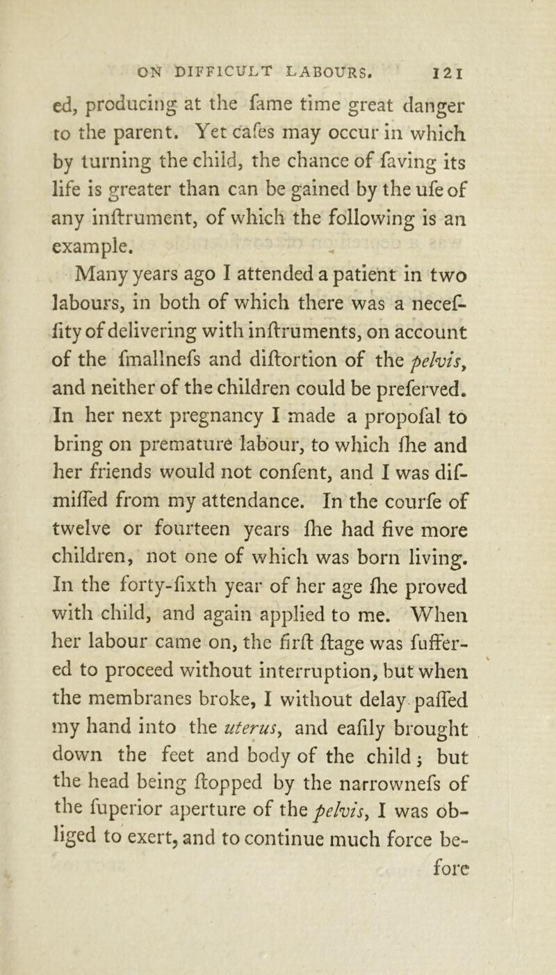 ed, producing at the fame time great danger to the parent. Yet cafes may occur in which by turning the child, the chance of faving its life is greater than can be gained by the ufeof any inftrument, of which the following is an example. Many years ago I attended a patient in two labours, in both of which there was a necef- lity of delivering with inftruments, on account of the fmallnefs and diftortion of the pelvis, and neither of the children could be preferved. In her next pregnancy I made a propofal to bring on premature labour, to which Ihe and her friends would not confent, and I was dif- miffed from my attendance. In the courfe of twelve or fourteen years Ihe had five more children, not one of which was born living. In the forty-fixth year of her age fire proved with child, and again applied to me. When her labour came on, the firft ftage was fuller- ed to proceed without interruption, but when the membranes broke, I without delay palled my hand into the uterus, and eafily brought down the feet and body of the child; but the head being flopped by the narrownefs of the fuperior aperture of the pelvis, I was ob- liged to exert, and to continue much force be-