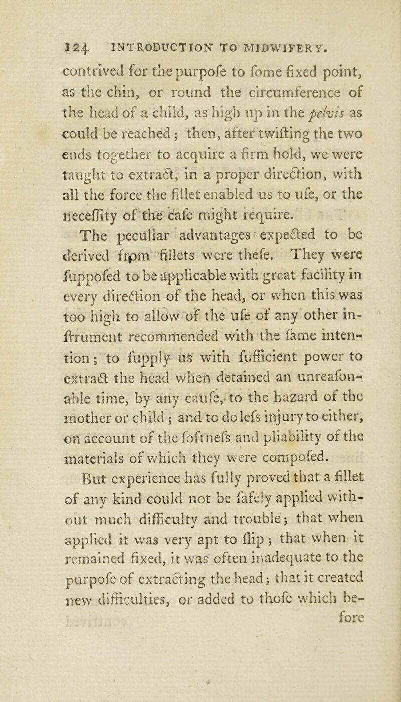 contrived for thepurpofe to fome fixed point, as the chin, or round the circumference of the head of a child, as high, up in the peivis as could be reached; then, after twilling the two ends together to acquire a firm hold, we were taught to extraft, in a proper direction, with all the force the fiilet enabled us to ufe, or the neceflity of the cafe might require. The peculiar advantages expefted to be derived frpm fillets were thefe. They were fuppofed to be applicable with great facility in every direction of the head, or when this was too high to allow of the ufe of any other in- fhrument recommended with the lame inten- tion; to fupply us with fufficient power to extract the head when detained an unreafon- able time, by any caufe, to the hazard of the mother or child ; and tc do lefs injury to either, on account of the foftnefs and pliability or the materials of which they were compofed. But experience has fully proved that a fillet of any kind could not be fafeiy applied with- out much difficulty and trouble; that when applied it wTas very apt to flip; that when it remained fixed, it was often inadequate to the purpofe of extracting the head; that it created new difficulties, or added to thofe which be- fore