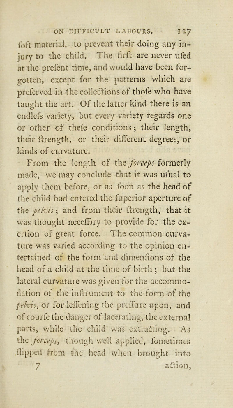 (oft material, to prevent their doing any in- jury to the child. The firft are never ufed at the prefent time, and would have been for- gotten, except for the patterns which are preferved in the collections of thofe who have taught the art. Of the latter kind there is an endleis variety, but every variety regards one or other of thefe conditions; their length, their ftrength, or their different degrees, or kinds of curvature. . , • From the length of the forceps formerly made, we may conclude that it was ufual to apply them before, or as foon as the head of the child had entered the fuperior aperture of the pelvis; and from their ftrength, that it was thought neceflary to provide for the ex- ertion of great force. The common curva- ture was varied according to the opinion en- tertained of the form and dimen (ions of the head of a child at the time of birth; but the lateral curvature was given for the accommo- dation of the inftrument to the form of the pelvis, or for leflening the preflare upon, and of courfe the danger of lacerating, the external parts, while the child was extrading. As the forceps, though well applied, fometimes flipped from the head when brought into 7 aflion,