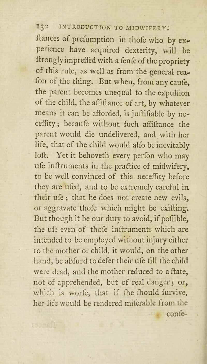 fiances of prefumption in thofe who by ex~ perience have acquired dexterity, will be ftrongly imprefled with a fenfe of the propriety of this rule, as well as from the general rea- fon of the thing. But when, from any caufe, the parent becomes unequal to the expulfion of the child, the affiftance of ait, by whatever means it can be afforded, is juftifiable by ne- ceffity; becaufe without fuch affiftance the parent would die undelivered, and with her life, that of the child would alfo be inevitably loft. Yet it behoveth every perfon who may ufe inftruments in the practice of midwifery, to be well convinced of this neceffity before they are ufed, and to be extremely careful in their ufe; that he does not create new evils, or aggravate thofe which might be exifting. But though it be our duty to avoid, if poffible, the ufe even of thofe inftruments which are intended to be employed without injury either to the mother or child, it would, on the other hand, be abfurd to defer their ufe till the child were dead, and the mother reduced to affate, not of apprehended, but of real danger; or, which is worfe, that if Hie fhould furvive, her life would be rendered miferable from the confe-