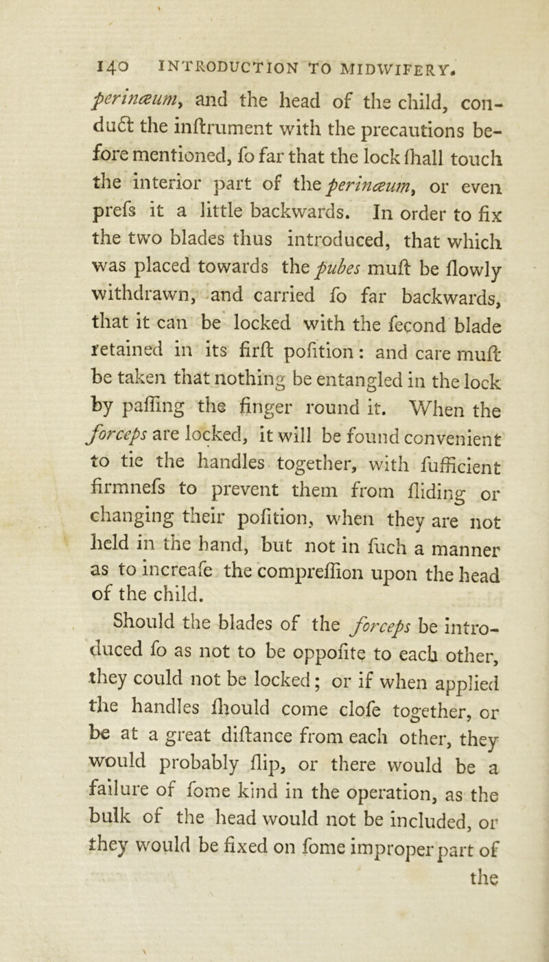 perinceum, and the head of the child, con- duct the inftrument with the precautions be- fore mentioned, fo far that the lock ihall touch the interior part of the pertncsutn, or even prefs it a little backwards. In order to fix the two blades thus introduced, that which was placed towards the pubes muft be flowly withdrawn, and carried fo far backwards, that it can be locked with the fecond blade retained in its firfl: pofition: and care mull be taken that nothing be entangled in the lock by palling the finger round it. When the forceps are locked, it will be found convenient to tie the handles together, with fufiicient firmnefs to prevent them from Hiding or changing their pofition, when they are not held in the hand, but not in fuch a manner as to increafe the compreflion upon the head of the child. Should the blades of the forceps be intro- duced fo as not to be oppofite to each other, they could not be locked; or if when applied the handles fhould come clofe together, or be at a great diftance from each other, they would probably flip, or there would be a failure of fome kind in the operation, as the bulk of the head would not be included, or they would be fixed on fome improper part of the