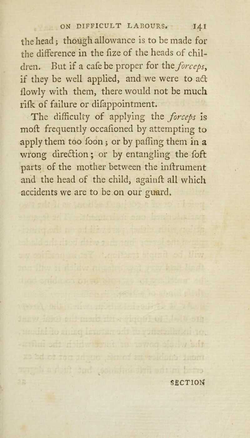 the head; though allowance is to be made for the difference in the fize of the heads of chil- dren. But if a cafe be proper for the forceps, if they be well applied, and we were to a£t ilowly with them, there would not be much rifk of failure or difappointment. The difficulty of applying the forceps is moft frequently occanoned by attempting to apply them too foon; or by paffing them in a wrong direction; or by entangling the foft parts of the mother between the inifrument and the head of the child, againft all which accidents we are to be on our guard. v