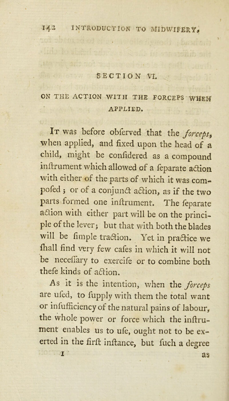 \ 14:2 INTRODUCTION TO MIDWIFERY* SECTION VI. ON THE ACTION WITH THE FORCEPS WHEN APPLIED. It was before observed that the forceps* when applied, and fixed upon the head of a child, might be confidered as a compound inftrument which allowed of a feparate action with either of the parts of which it was com- pofed ; or of a conjunft a61ion, as if the two parts formed one inftrument. The feparate adlion with either part will be on the princi- ple of the lever; but that with both the blades will be fimple tradtion. Yet in practice we fhall find very few cafes in which it will not be neceffary to exercife or to combine both thefe kinds of aftion. As it is the intention, when the forceps are ufed, to fupply with them the total want or infufficiency of the natural pains of labour, the whole power or force which the inftru- ment enables us to ufe, ought not to be ex- erted in the firft inftance, but fuch a degree 1 as