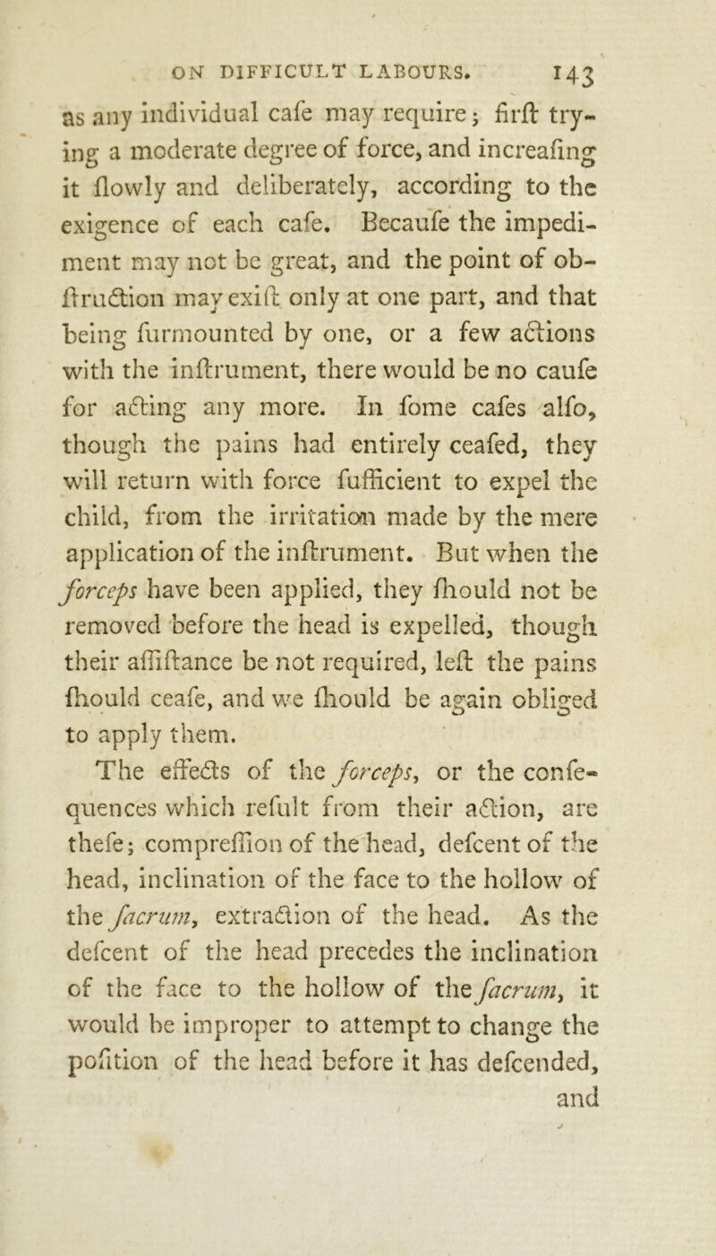 & ON DIFFICULT LABOURS* I43 as any individual cafe may require; firft try- ing a moderate degree of force, and increafing it flovvly and deliberately, according to the exigence of each cafe. Becaufe the impedi- ment may not be great, and the point of ob- ftrudion mavexift only at one part, and that being furmounted by one, or a few actions with the inftrument, there would be no caufe for ading any more. In fome cafes alfo, though the pains had entirely ceafed, they will return with force fufficient to expel the child, from the irritation made by the mere application of the inftrument. But when the forceps have been applied, they fhould not be removed before the head is expelled, though their affiftance be not required, left the pains fhould ceafe, and we ftiouid be again obliged to apply them. The effeds of the forceps, or the confe- quences which refult from their adion, are thefe; compreffion of the head, defeentof the head, inclination of the face to the hollow of the facriim, extradion of the head. As the defeent of the head precedes the inclination of the face to the hollow of the facrum> it would he improper to attempt to change the pofition of the head before it has defeended, and