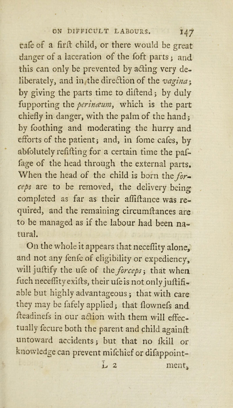 J47 cafe of a firlt child, or there would be great danger of a laceration of the foft parts ; and this can only be prevented by ading very de- liberately, and in the direction of the vagina-, by giving the parts time to diftend; by duly fupporting the perinceum, which is the part chiefly in danger, with the palm of the hand; by foothing and moderating the hurry and efforts of the patient; and, in fome cafes, by abfolutely refilling for a certain time the paf- fage of the head through the external parts. When the head of the child is born the for- ceps are to be removed, the delivery being completed as far as their afliftance was re- quired, and the remaining circumftances are to be managed as if the labour had been na- tural. On the whole it appears that neceflity alone, and not any fenle of eligibility or expediency, will juftify the ufe of the forceps-, that when fuch neceflity exifts, their ufe is not only juftifi- able but highly advantageous; that with care they may be fafely applied; that flownefs and tteadinefs in our adtion with them will effec- tually fecure both the parent and child againfl: untoward accidents; but that no {kill or knowledge can prevent mifchief or difappoint- L 2 ment.