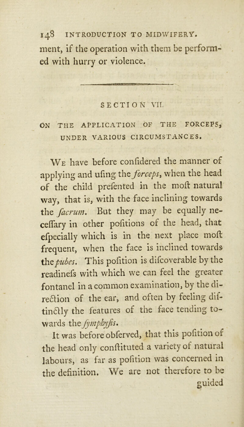 ment, if the operation with them be perform- ed with hurry or violence. SECTION VII. ON THE APPLICATION OF THE FORCEPSj UNDER VARIOUS CIRCUMSTANCES. We have before confidered the manner of applying and ufing the forceps, when the head of the child prefented in the moft natural way, that is, with the face inclining towards the facrum. But they may be equally ne- ceflary in other pofitions of the head, that efpecially which is in the next place moft frequent, when the face is inclined towards the pubes. This pofition is difcoverable by the readinefs with which we can feel the greater fontanel in a common examination, by the di- rection of the ear, and often by feeling dif- tinClly the features of the face tending to- wards the fymphyfs. It was before obferved, that this pofition ot the head only conftituted a variety of natural labours, as far as pofition was concerned in the definition. We are not therefore to be guided