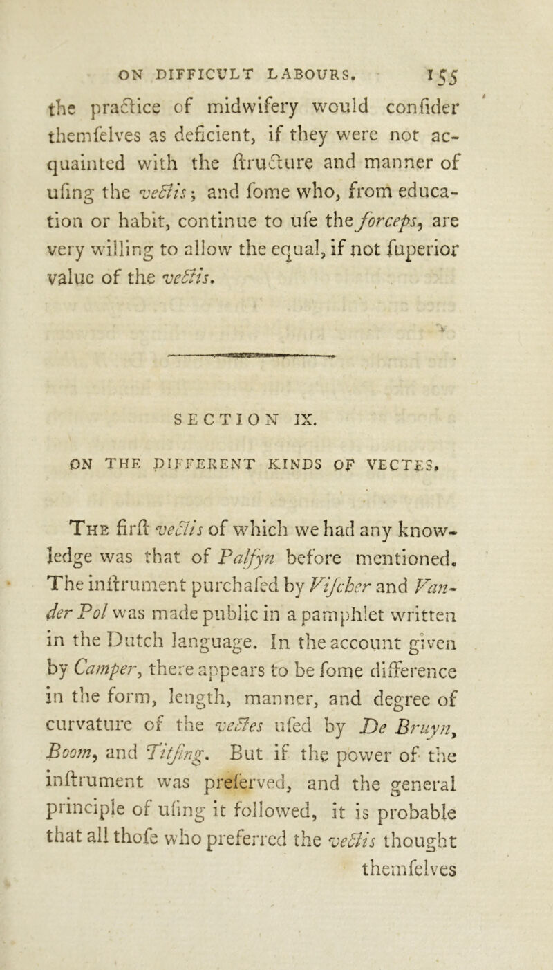 the practice of midwifery would confider themfelves as deficient, if they were not ac- quainted with the ftrudlure and manner of ufing the veBisy and fome who, from educa- tion or habit, continue to ufe the forceps, are very willing to allow the equal, if not fuperior value of the vebtis. SECTION IX. ON THE DIFFERENT KINDS OF VECTES. » The firfi: vectis of which we had any know- ledge was that of Palfyn before mentioned. The inftrument purchafed by Vifcher and Van- der Pol was made public in a pamphlet written in the Dutch language. In the account given by Camper, there appears to be fome difference in the form, length, manner, and degree of curvature of the vecles ufed by Be Bruyn, Boom, and fifing. But if the power of the inftrument was prelerved, and the general principle of tiling it followed, it is probable that all thofe who preferred the veStis thought themfelves