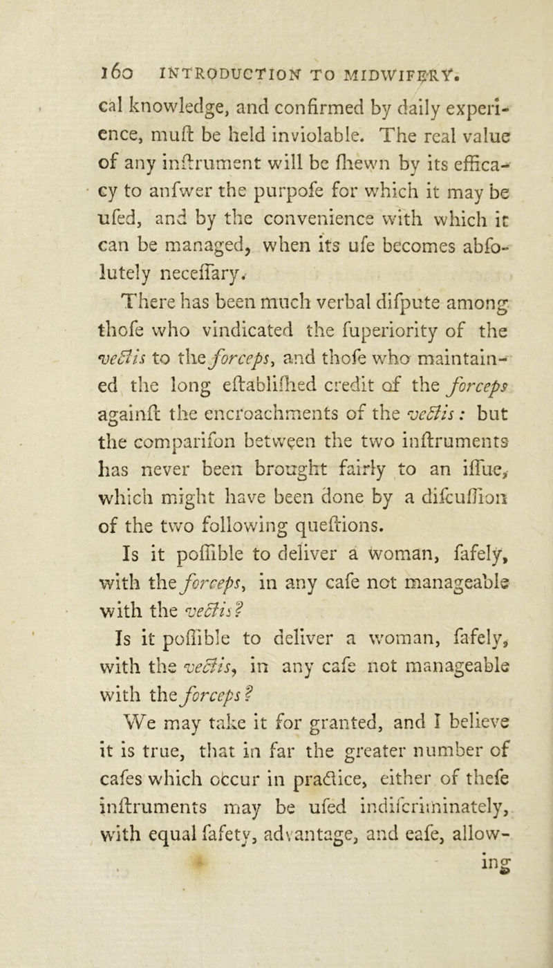 cal knowledge, and confirmed by daily experi- ence, mu ft be held inviolable. The real value of any inftrument will be fhewn by its effica- cy to anfwer the purpofe for which it may be ufed, and by the convenience with which it can be managed, when its ufe becomes abfo- lutely neceffary. There has been much verbal difpute among thofe who vindicated the fuperiority of the to the forceps, and thofe who maintain- ed the long eftablifhed credit of the forceps againft the encroachments of the veSiis: but the comparifon between the two inftruments has never been brought fairly to an ifiue, which might have been done by a difeuffion of the two following queftions. Is it poffible to deliver a woman, fafely, with the forceps, in any cafe not manageable with the eject is Is it poffible to deliver a woman, fafely, with the veciis, in any cafe not manageable with the forceps ? We may take it for granted, and I believe it is true, that in far the greater number of cafes which otcur in practice, either of thefe inftruments may be ufed indiferiminately, with equal fafety, advantage, and eafe, allow-