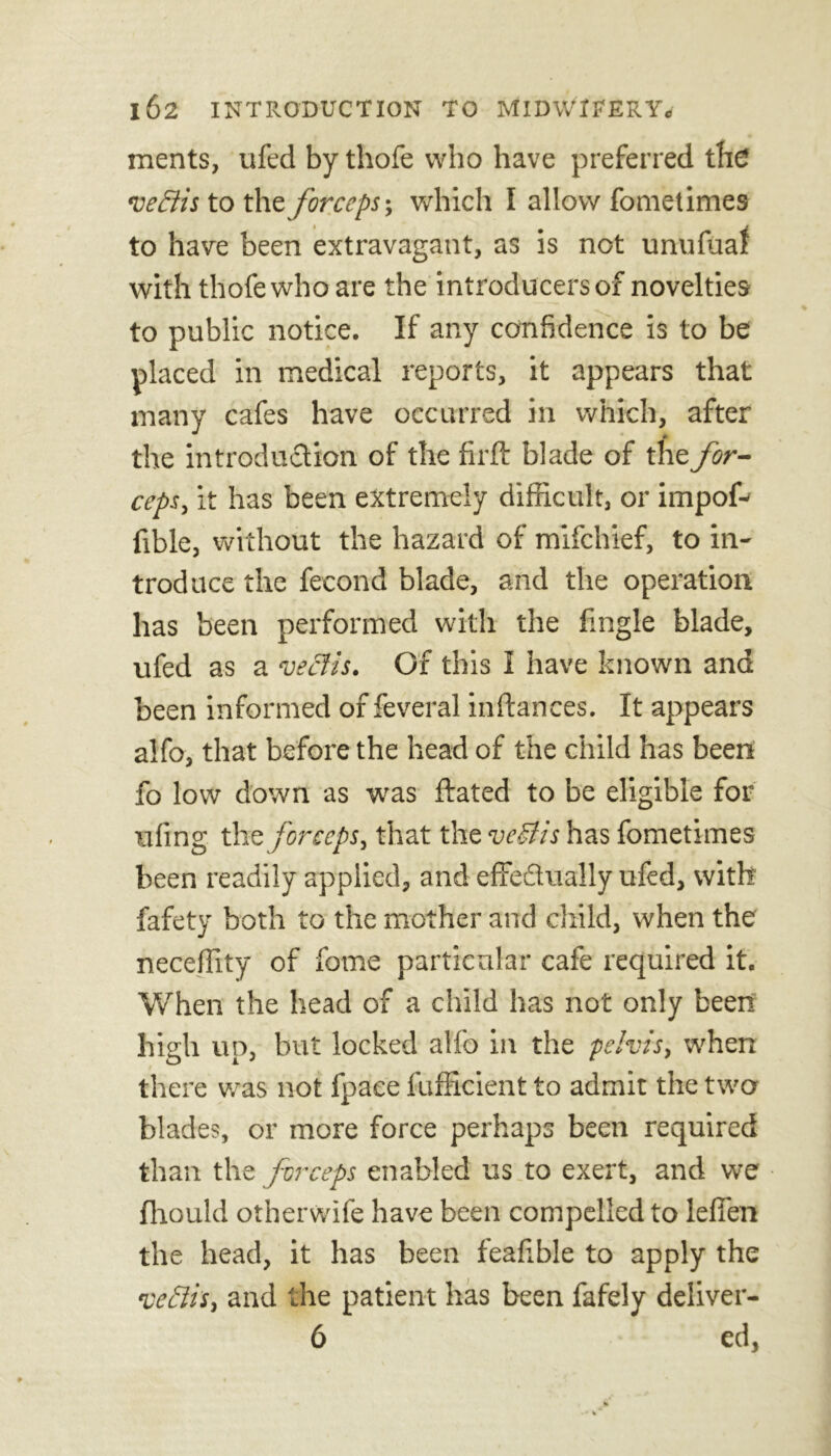 ments, ufed by thofe who have preferred the vectis to the forceps; which I allow fometimes to have been extravagant, as is not unufuaf with thofe who are the introducers of novelties to public notice. If any confidence is to be placed in medical reports, it appears that many cafes have occurred in which, after the introduction of the firft blade of the for- ceps., it has been extremely difficult, or impof-' fible, without the hazard of mifchief, to in- troduce the fecond blade, and the operation has been performed with the fingle blade, ufed as a veclis. Of this I have known and been informed of feveral inftances. It appears alfo, that before the head of the child has been fo low down as was ftated to be eligible for ufing the forceps, that the veSlis has fometimes been readily applied, and effectually ufed, with fafety both to the mother and child, when the neceffity of feme particular cafe required it. When the head of a child has not only been high up, but locked alfo in the pelvis, when there was not fpaee fufficient to admit the two blades, or more force perhaps been required than the forceps enabled us to exert, and we fhould otherwife have been compelled to lefien the head, it has been feafible to apply the veciis, and the patient has been fafely deliver- 6 ed,