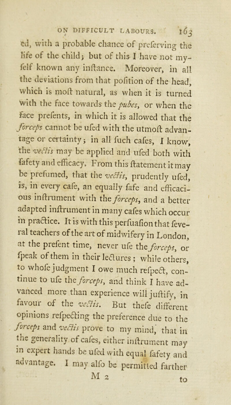 ed, with a probable chance of preferring the life of the child j but of this I have not my- felf known any in fiance. Moreover, in all the deviations from that pofition of the head, which is moft natural, as when it is turned with the face towards the pubes, or when the face prefents, in which it is allowed that the forceps cannot be ufed with the utmoft advan- tage or certainty; in all fuch cafes, I know, the v eel is may be applied and ufed both with fafety and efficacy. From this ftatement it may be prefumed, that the veffis, prudently ufed, is, in every cafe, an equally fafe and efficaci- ous inftrument with the forceps, and a better adapted inftrument in many cafes which occur in pi acbce. Jt is with this perftiafion that feve— ral teachers of the art of midwifery in London, at the prefent time, never ufe the forceps, or fpeak of them in their ledures ; while others, to whofe judgment I owe much refpedt, con- tinue to ufe the forceps, and think I have ad- vanced more than experience will juftify, in favour of the vefiis. But thefe different opinions refpe&ing the preference due to the forceps and vcclis prove to mv mind, that in ;he generality, of cafes, either inftrument may :n expert hands be ufed with equal fafety and advantage. I may alfo be permitted farther M 2 to