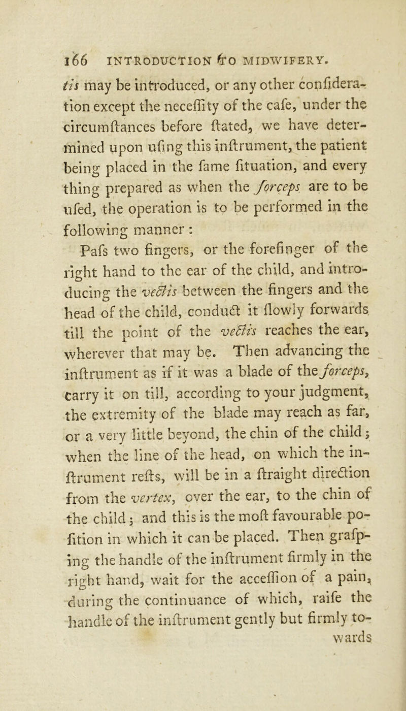 tis may be introduced, or any other confidera- tion except the necefiity of the cafe, under the circumftances before ftated, we have deter- mined upon ufing this inftrument, the patient being placed in the fame fituation, and every thing prepared as when the forceps, are to be ufed, the operation is to be performed in the following manner: Pafs two fingers, or the forefinger of the right hand to the ear of the child, and intro- ducing the veclis between the fingers and the head of the child, conduct it flowly forwards till the point of the veftis reaches the ear, wherever that may be. Then advancing the inftrument as if it was a blade of tht forceps, carry it on til!, according to your judgment, the extremity of the blade may reach as far, or a very little beyond, the chin of the child; when the line of the head, on which the in- ftrument refts, will be in a ftraight direction from the vertex, over the ear, to the chin of the child; and this is the moft favourable po- lition in which it can be placed. Then grafp- ing the handle of the inftrument firmly in the right hand, wait for the acceffion of a pain* during the continuance of which, raife the handle of the inftrument gently but firmly to- wards