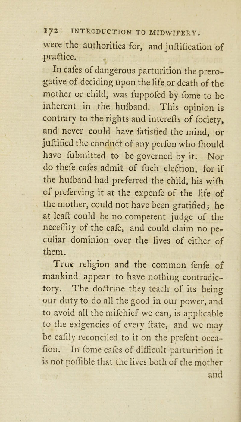 were the authorities for, and j unification of practice. , In cafes of dangerous parturition the prero- gative of deciding upon the life or death of the mother or child, was fuppofed by fome to be inherent in the hufband. This opinion is contrary to the rights and interefts of fociety, and never could have fatisfied the mind, or juflified the condudl of any perfon who fhould have fubmitted to be governed by it. Nor do thefe cafes admit of fuch eleftion, for if the hufband had preferred the child, his wifh of preferring it at the expenfe of the life of the mother, could not have been gratified; he at lead: could be no competent judge of the neceffity of the cafe, and could claim no pe- culiar dominion over the lives of either of * if them. True religion and the common fenfe of mankind appear to have nothing contradic- tory. The dodrine they teach of its being our duty to do all the good in our power, and to avoid all the mifehief we can, is applicable to the exigencies of every flate, and we may be eafily reconciled to it on the prefent occa- fion. In fome cafes of difficult parturition it is not pofiible that the lives both of the mother and