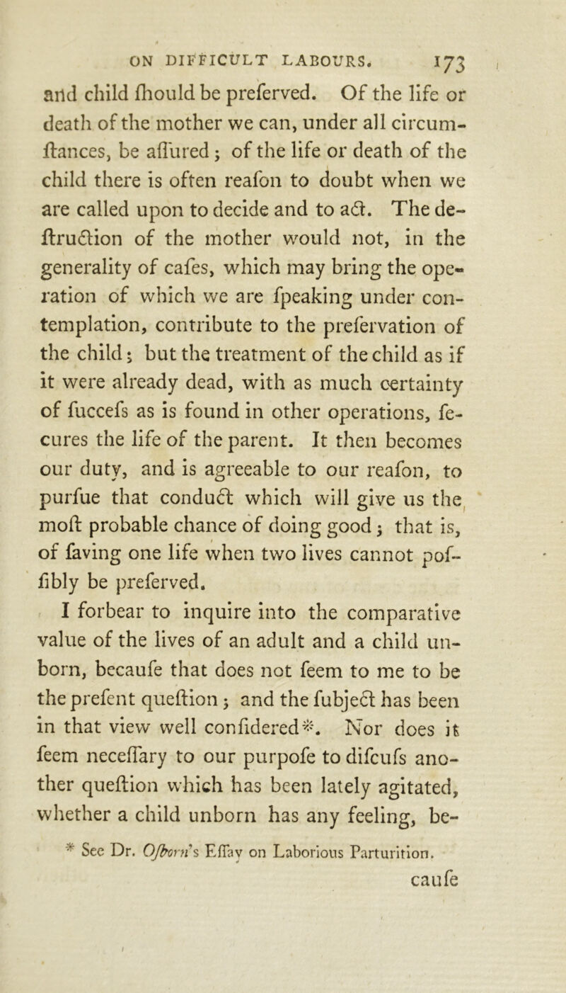 % and child fhould be preferved. Of the life or death of the mother we can, under all circum- ftances, be allured; of the life or death of the child there is often reafon to doubt when we are called upon to decide and to a<ft. The de- ftrudtion of the mother would not, in the generality of cafes, which may bring the ope- ration of which we are fpeaking under con- templation, contribute to the prefervation of the child; but the treatment of the child as if it were already dead, with as much certainty of fuccefs as is found in other operations, fe- cures the life of the parent. It then becomes our duty, and is agreeable to our reafon, to purfue that conduct which will give us the moft probable chance of doing good; that is, of laving one life when two lives cannot pof- fibly be preferved. I forbear to inquire into the comparative value of the lives of an adult and a child un- born, becaufe that does not feem to me to be the prefent queftion; and the fubjeft has been in that view well confidered*. Nor does it feem necelfary to our purpofe to difcufs ano- ther queftion which has been lately agitated, whether a child unborn has any feeling, be- See Dr. OJbortis F.fTav on Laborious Parturition. caufe