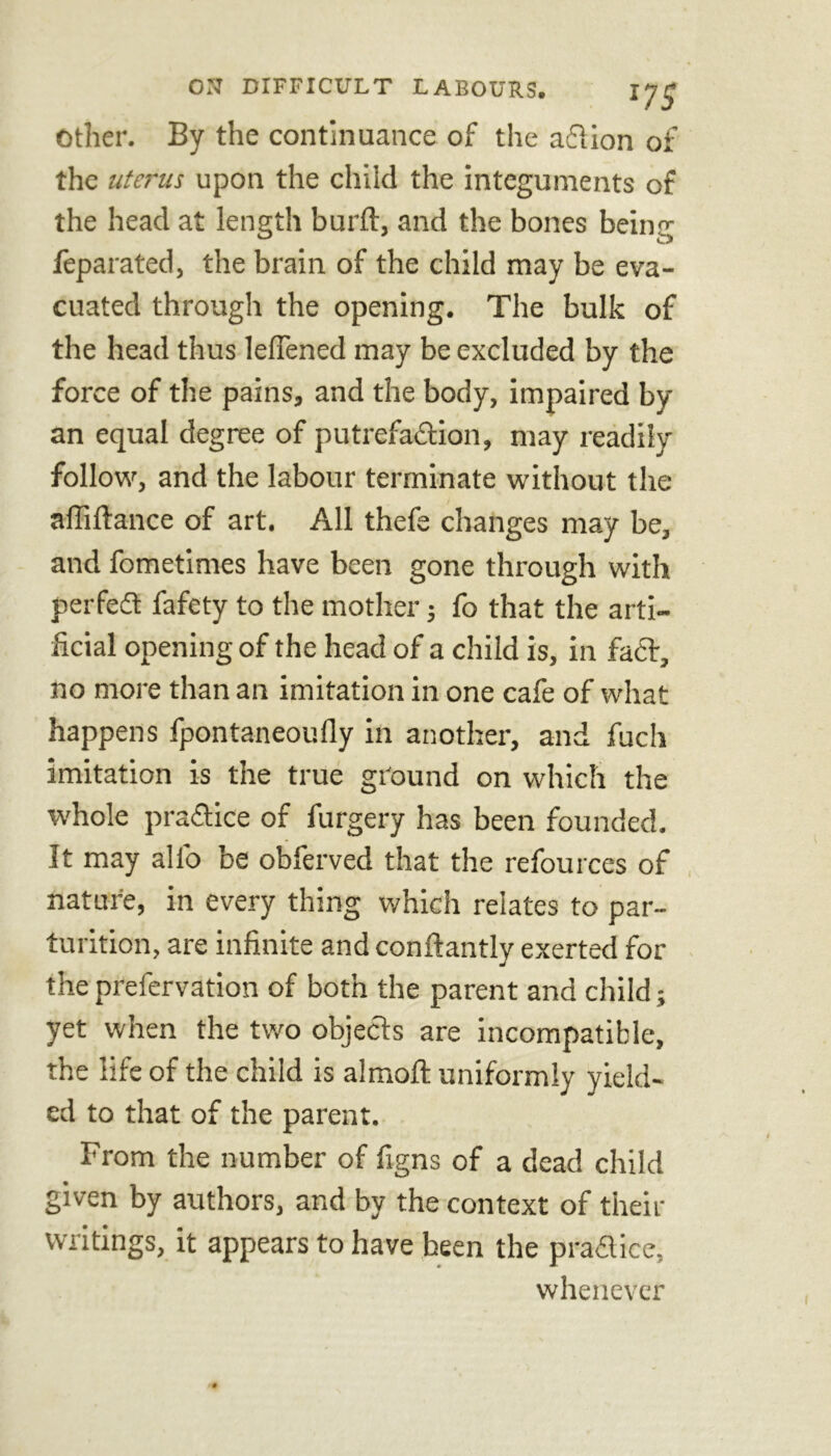 Other. By the continuance of the aflion of the uterus upon the child the integuments of the head at length burft, and the bones being feparated, the brain of the child may be eva- cuated through the opening. The bulk of the head thus leflened may be excluded by the force of the pains, and the body, impaired by an equal degree of putrefadion, may readily follow, and the labour terminate without the affiftance of art. All thefe changes may be, and fometimes have been gone through with perfect fafety to the mother; fo that the arti- ficial opening of the head of a child is, in fad:, no more than an imitation in one cafe of what happens fpontaneoufly in another, and fuch imitation is the true ground on which the whole practice of furgery has been founded. It may alfo be obferved that the refources of nature, in every thing which relates to par- turition, are infinite and conftantly exerted for the prefervation of both the parent and child; yet when the two objects are incompatible, the life of the child is almoft uniformly yield- ed to that of the parent. From the number of figns of a dead child given by authors, and by the context of their writings, it appears to have been the pradice, whenever