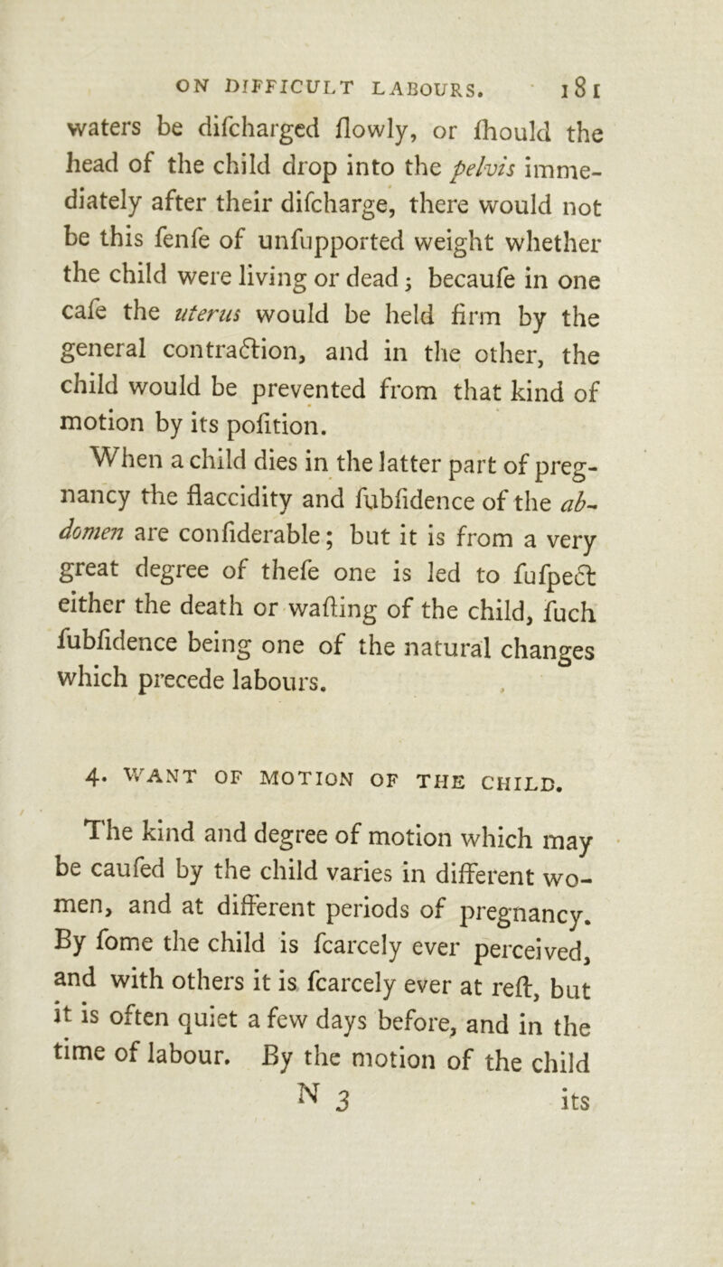 waters be difcharged flowly, or Ihould the head ot the child drop into the pelvis imme- diately after their difcharge, there would not be this fenfe of unfupported weight whether the child were living or dead; becaule in one cafe the uterus would be held firm by the general contrattion, and in the other, the child would be prevented from that kind of motion by its pofition. When a child dies in the latter part of preg- nancy the flaccidity and fubfidence of the ab- domen are confiderable; but it is from a very great degree of thefe one is led to fufpect either the death or wafiing of the child, fuch fubfidence being one of the natural changes which precede labours. 4. WANT OF MOTION OF THE CHILD. The kind and degree of motion which may be caufed by the child varies in different wo- men, and at different periods of pregnancy. By fome the child is fcarcely ever perceived, and with others it is fcarcely ever at reft, but it is often quiet a few days before, and in the time of labour. By the motion of the child N 3 its