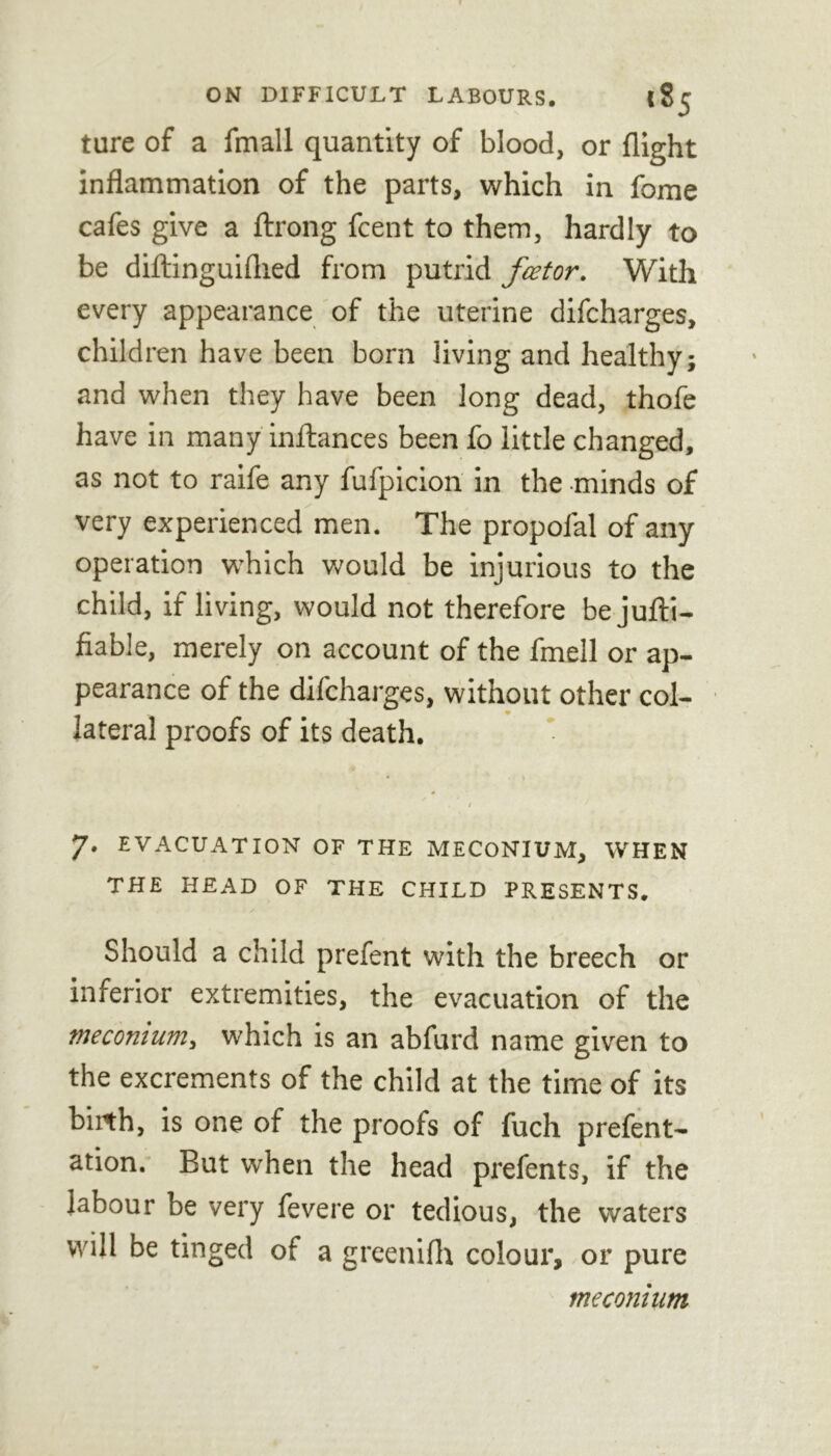 ture of a fmall quantity of blood, or flight inflammation of the parts, which in fome cafes give a ftrong fcent to them, hardly to be diftinguiflied from putrid fee tor. With every appearance of the uterine difeharges, children have been born living and healthy; and when they have been long dead, thofe have in many infhnces been fo little changed, as not to raife any fufpicion in the minds of very experienced men. The propolal of any operation which would be injurious to the child, if living, would not therefore bejufti- fiable, merely on account of the fmell or ap- pearance of the difeharges, without other col- lateral proofs of its death. t 7. EVACUATION OF THE MECONIUM, WHEN THE HEAD OF THE CHILD PRESENTS, Should a child prefent with the breech or inferior extremities, the evacuation of the meconium, which is an abfurd name given to the excrements of the child at the time of its biith, is one of the proofs of fuch prefent- ation. But when the head prefents, if the labour be very fevere or tedious, the waters will be tinged of a greenifh colour, or pure meconium